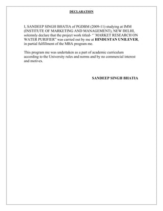 DECLARATION



I, SANDEEP SINGH BHATIA of PGDBM (2009-11) studying at IMM
(INSTITUTE OF MARKETING AND MANAGEMENT), NEW DELHI,
solemnly declare that the project work titled- „‟ MARKET RESEARCH ON
WATER PURIFIER” was carried out by me at HINDUSTAN UNILEVER,
in partial fulfillment of the MBA program me.

This program me was undertaken as a part of academic curriculum
according to the University rules and norms and by no commercial interest
and motives.



                                            SANDEEP SINGH BHATIA
 