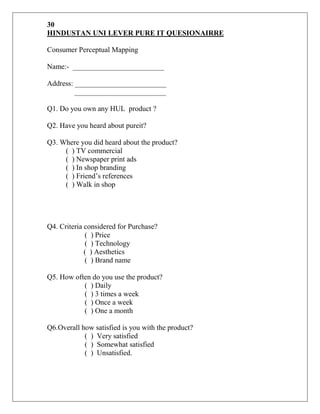 30
HINDUSTAN UNI LEVER PURE IT QUESIONAIRRE

Consumer Perceptual Mapping

Name:- _________________________

Address: _________________________
         _________________________

Q1. Do you own any HUL product ?

Q2. Have you heard about pureit?

Q3. Where you did heard about the product?
     ( ) TV commercial
     ( ) Newspaper print ads
     ( ) In shop branding
     ( ) Friend‟s references
     ( ) Walk in shop




Q4. Criteria considered for Purchase?
             ( ) Price
             ( ) Technology
             ( ) Aesthetics
             ( ) Brand name

Q5. How often do you use the product?
           ( ) Daily
           ( ) 3 times a week
           ( ) Once a week
           ( ) One a month

Q6.Overall how satisfied is you with the product?
            ( ) Very satisfied
            ( ) Somewhat satisfied
            ( ) Unsatisfied.
 