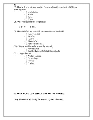 31
Q7. How will you rate our product Compared to other products of (Philips,
Kent, aquasure?
            ( ) Much better
            ( ) Better
            ( ) Same
            ( ) Worst.
Q8. Will you recommend the product?

      ( ) Yes     ( ) NO

Q9. How satisfied are you with customer service received?
           ( ) Very Satisfied
           ( ) Satisfied
           ( ) Neutral
           ( ) Dis satisfied
           ( ) Very dissatisfied.
Q10. Would you like to be update by pureit by
           ( ) New Product
           ( ) Health, Hygiene & Safety Periodicals
Q11. Suggestions on
           ( ) Product Design
           ( ) Technology
           ( ) Service
           ( ) Pricing.




SURVEY DONE ON SAMPLE SIZE OF 100 PEOPLE

Only the results necessary for the survey are tabulated
 