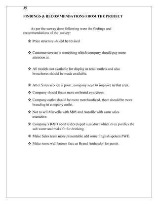 35

FINDINGS & RECOMMENDATIONS FROM THE PROJECT


    As per the survey done following were the findings and
recommendations of the survey:

      Price structure should be revised


      Customer service is something which company should pay more
       attention at.


      All models not available for display in retail outlets and also
       brouchores should be made available.


      After Sales service is poor , company need to improve in that area.

      Company should focus more on brand awareness.

      Company outlet should be more merchandized, there should be more
       branding in company outlet.

      Not to sell Marvella with M05 and Autofile with same sales
       executive.

      Company‟s R&D need to developed a product which even purifies the
       salt water and make fit for drinking.

      Make Sales team more presentable add some English spoken PWE.

      Make some well known face as Brand Ambasdor for pureit.
 