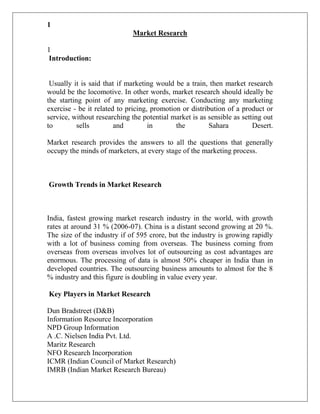 1
                             Market Research

1
Introduction:


 Usually it is said that if marketing would be a train, then market research
would be the locomotive. In other words, market research should ideally be
the starting point of any marketing exercise. Conducting any marketing
exercise - be it related to pricing, promotion or distribution of a product or
service, without researching the potential market is as sensible as setting out
to         sells        and         in       the         Sahara         Desert.

Market research provides the answers to all the questions that generally
occupy the minds of marketers, at every stage of the marketing process.



Growth Trends in Market Research



India, fastest growing market research industry in the world, with growth
rates at around 31 % (2006-07). China is a distant second growing at 20 %.
The size of the industry if of 595 crore, but the industry is growing rapidly
with a lot of business coming from overseas. The business coming from
overseas from overseas involves lot of outsourcing as cost advantages are
enormous. The processing of data is almost 50% cheaper in India than in
developed countries. The outsourcing business amounts to almost for the 8
% industry and this figure is doubling in value every year.

Key Players in Market Research

Dun Bradstreet (D&B)
Information Resource Incorporation
NPD Group Information
A .C. Nielsen India Pvt. Ltd.
Maritz Research
NFO Research Incorporation
ICMR (Indian Council of Market Research)
IMRB (Indian Market Research Bureau)
 