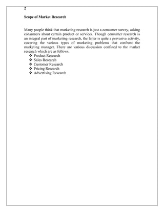 2

Scope of Market Research


Many people think that marketing research is just a consumer survey, asking
consumers about certain product or services. Though consumer research is
an integral part of marketing research, the latter is quite a pervasive activity,
covering the various types of marketing problems that confront the
marketing manager. There are various discussion confined to the market
research which are as follows.
    Product Research
    Sales Research
    Customer Research
    Pricing Research
    Advertising Research
 
