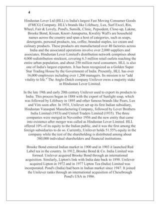 4

Hindustan Lever Ltd (HLL) is India's largest Fast Moving Consumer Goods
    (FMCG) Company. HLL's brands like Lifebuoy, Lux, Surf Excel, Rin,
Wheel, Fair & Lovely, Pond's, Sunsilk, Clinic, Pepsodent, Close-up, Lakme,
   Brooke Bond, Kissan, Knorr-Annapurna, Kwality Wall's are household
    names across the country and span a host of categories, such as soaps,
  detergents, personal products, tea, coffee, branded staples, ice cream and
culinary products. These products are manufactured over 40 factories across
     India and the associated operations involve over 2,000 suppliers and
associates. Hindustan Lever Limited's distribution network comprises about
4,000 redistribution stockiest, covering 6.3 million retail outlets reaching the
entire urban population, and about 250 million rural consumers. HLL is also
  one of India's largest exporters. It has been recognized as a Golden Super
  Star Trading House by the Government of India. Presently, HLL has over
   16,000 employees including over 1,200 managers. Its mission is to "add
 vitality to life." The Anglo-Dutch company Unilever owns a majority stake
                          in Hindustan Lever Limited.

In the late 19th and early 20th century Unilever used to export its products to
  India. This process began in 1888 with the export of Sunlight soap, which
 was followed by Lifebuoy in 1895 and other famous brands like Pears, Lux
    and Vim soon after. In 1931, Unilever set up its first Indian subsidiary,
 Hindustan Vanaspati Manufacturing Company, followed by Lever Brothers
      India Limited (1933) and United Traders Limited (1935). The three
   companies were merged in November 1956 and the new entity that came
   into existence after merger was called as Hindustan Lever Limited. HLL
 offered 10% of its equity to the Indian public, and it was the first among the
foreign subsidiaries to do so. Currently, Unilever holds 51.55% equity in the
    company while the rest of the shareholding is distributed among about
          380,000 individual shareholders and financial institutions.

  Brooke Bond entered Indian market in 1900 and in 1903 it launched Red
  Label tea in the country. In 1912, Brooke Bond & Co. India Limited was
      formed. Unilever acquired Brooke Bond through an international
 acquisition. Similarly, Lipton's link with India date back to 1898. Unilever
    acquired Lipton in 1972 and in 1977 Lipton Tea (India) Limited was
incorporated. Pond's (India) had been in Indian market since 1947. It joined
   the Unilever ranks through an international acquisition of Chesebrough
                             Pond's USA in 1986.
 