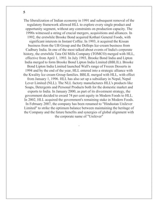 5

The liberalization of Indian economy in 1991 and subsequent removal of the
    regulatory framework allowed HLL to explore every single product and
   opportunity segment, without any constraints on production capacity. The
   1990s witnessed a string of crucial mergers, acquisitions and alliances. In
    1992, the erstwhile Brooke Bond acquired Kothari General Foods, with
      significant interests in Instant Coffee. In 1993, it acquired the Kissan
     business from the UB Group and the Dollops Ice-cream business from
   Cadbury India. In one of the most talked about events of India's corporate
history, the erstwhile Tata Oil Mills Company (TOMCO) merged with HLL,
   effective from April 1, 1993. In July 1993, Brooke Bond India and Lipton
  India merged to form Brooke Bond Lipton India Limited (BBLIL). Brooke
    Bond Lipton India Limited launched Wall's range of Frozen Desserts in
  1994 and by the end of the year, HLL entered into a strategic alliance with
the Kwality Ice cream Group families. BBLIL merged with HLL, with effect
    from January 1, 1996. HLL has also set up a subsidiary in Nepal, Nepal
  Lever Limited (NLL). The NLL factory manufactures HLL's products like
  Soaps, Detergents and Personal Products both for the domestic market and
    exports to India. In January 2000, as part of its divestment strategy, the
  government decided to award 74 per cent equity in Modern Foods to HLL.
 In 2002, HLL acquired the government's remaining stake in Modern Foods.
   In February 2007, the company has been renamed to "Hindustan Unilever
 Limited" to strike the optimum balance between maintaining the heritage of
 the Company and the future benefits and synergies of global alignment with
                         the corporate name of "Unilever"

                                      .
 