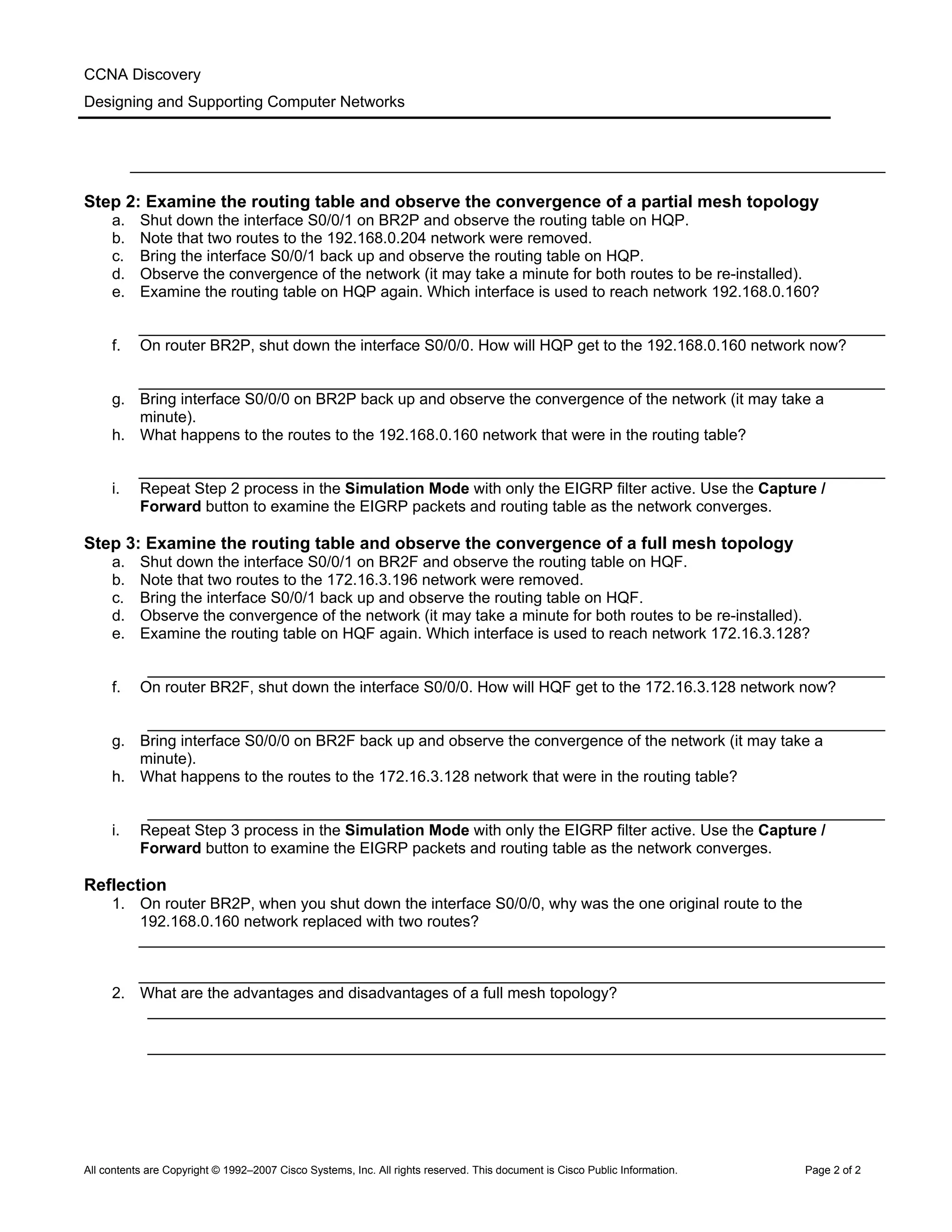 CCNA Discovery
Designing and Supporting Computer Networks
_______________________________________________________________________________________
Step 2: Examine the routing table and observe the convergence of a partial mesh topology
a. Shut down the interface S0/0/1 on BR2P and observe the routing table on HQP.
b. Note that two routes to the 192.168.0.204 network were removed.
c. Bring the interface S0/0/1 back up and observe the routing table on HQP.
d. Observe the convergence of the network (it may take a minute for both routes to be re-installed).
e. Examine the routing table on HQP again. Which interface is used to reach network 192.168.0.160?
______________________________________________________________________________________
f. On router BR2P, shut down the interface S0/0/0. How will HQP get to the 192.168.0.160 network now?
______________________________________________________________________________________
g. Bring interface S0/0/0 on BR2P back up and observe the convergence of the network (it may take a
minute).
h. What happens to the routes to the 192.168.0.160 network that were in the routing table?
______________________________________________________________________________________
i. Repeat Step 2 process in the Simulation Mode with only the EIGRP filter active. Use the Capture /
Forward button to examine the EIGRP packets and routing table as the network converges.
Step 3: Examine the routing table and observe the convergence of a full mesh topology
a. Shut down the interface S0/0/1 on BR2F and observe the routing table on HQF.
b. Note that two routes to the 172.16.3.196 network were removed.
c. Bring the interface S0/0/1 back up and observe the routing table on HQF.
d. Observe the convergence of the network (it may take a minute for both routes to be re-installed).
e. Examine the routing table on HQF again. Which interface is used to reach network 172.16.3.128?
_____________________________________________________________________________________
f. On router BR2F, shut down the interface S0/0/0. How will HQF get to the 172.16.3.128 network now?
_____________________________________________________________________________________
g. Bring interface S0/0/0 on BR2F back up and observe the convergence of the network (it may take a
minute).
h. What happens to the routes to the 172.16.3.128 network that were in the routing table?
_____________________________________________________________________________________
i. Repeat Step 3 process in the Simulation Mode with only the EIGRP filter active. Use the Capture /
Forward button to examine the EIGRP packets and routing table as the network converges.
Reflection
1. On router BR2P, when you shut down the interface S0/0/0, why was the one original route to the
192.168.0.160 network replaced with two routes?
______________________________________________________________________________________
______________________________________________________________________________________
2. What are the advantages and disadvantages of a full mesh topology?
_____________________________________________________________________________________
_____________________________________________________________________________________
All contents are Copyright © 1992–2007 Cisco Systems, Inc. All rights reserved. This document is Cisco Public Information. Page 2 of 2
 