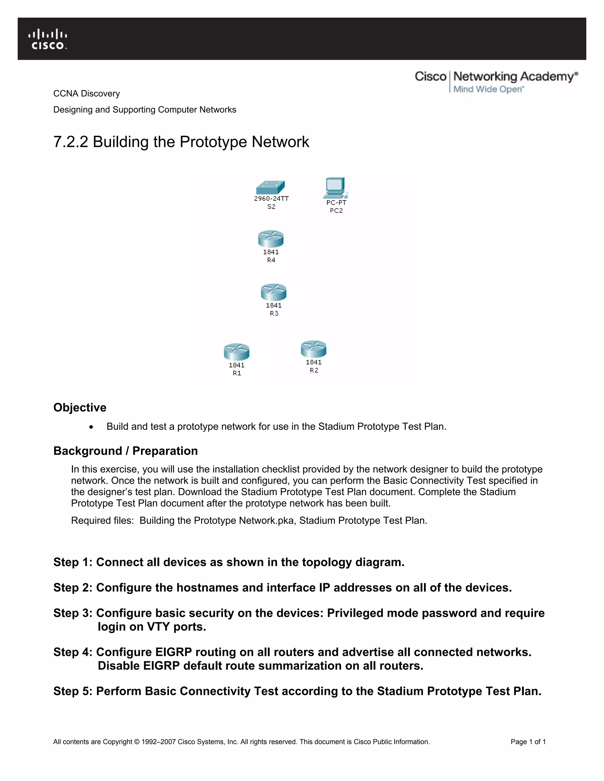 CCNA Discovery
Designing and Supporting Computer Networks
7.2.2 Building the Prototype Network
Objective
• Build and test a prototype network for use in the Stadium Prototype Test Plan.
Background / Preparation
In this exercise, you will use the installation checklist provided by the network designer to build the prototype
network. Once the network is built and configured, you can perform the Basic Connectivity Test specified in
the designer’s test plan. Download the Stadium Prototype Test Plan document. Complete the Stadium
Prototype Test Plan document after the prototype network has been built.
Required files: Building the Prototype Network.pka, Stadium Prototype Test Plan.
Step 1: Connect all devices as shown in the topology diagram.
Step 2: Configure the hostnames and interface IP addresses on all of the devices.
Step 3: Configure basic security on the devices: Privileged mode password and require
login on VTY ports.
Step 4: Configure EIGRP routing on all routers and advertise all connected networks.
Disable EIGRP default route summarization on all routers.
Step 5: Perform Basic Connectivity Test according to the Stadium Prototype Test Plan.
All contents are Copyright © 1992–2007 Cisco Systems, Inc. All rights reserved. This document is Cisco Public Information. Page 1 of 1
 