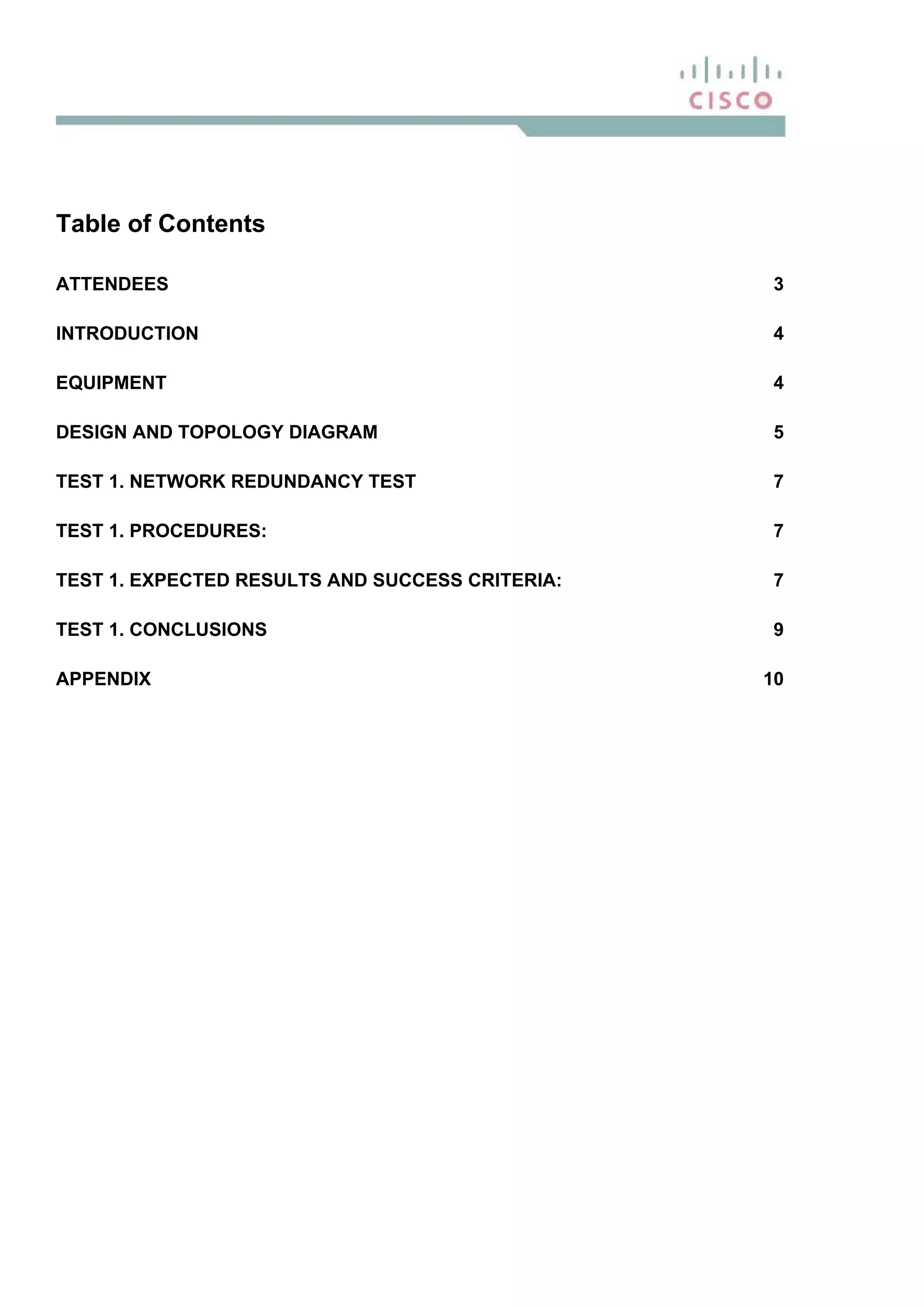 Table of Contents
ATTENDEES 3
INTRODUCTION 4
EQUIPMENT 4
DESIGN AND TOPOLOGY DIAGRAM 5
TEST 1. NETWORK REDUNDANCY TEST 7
TEST 1. PROCEDURES: 7
TEST 1. EXPECTED RESULTS AND SUCCESS CRITERIA: 7
TEST 1. CONCLUSIONS 9
APPENDIX 10
 