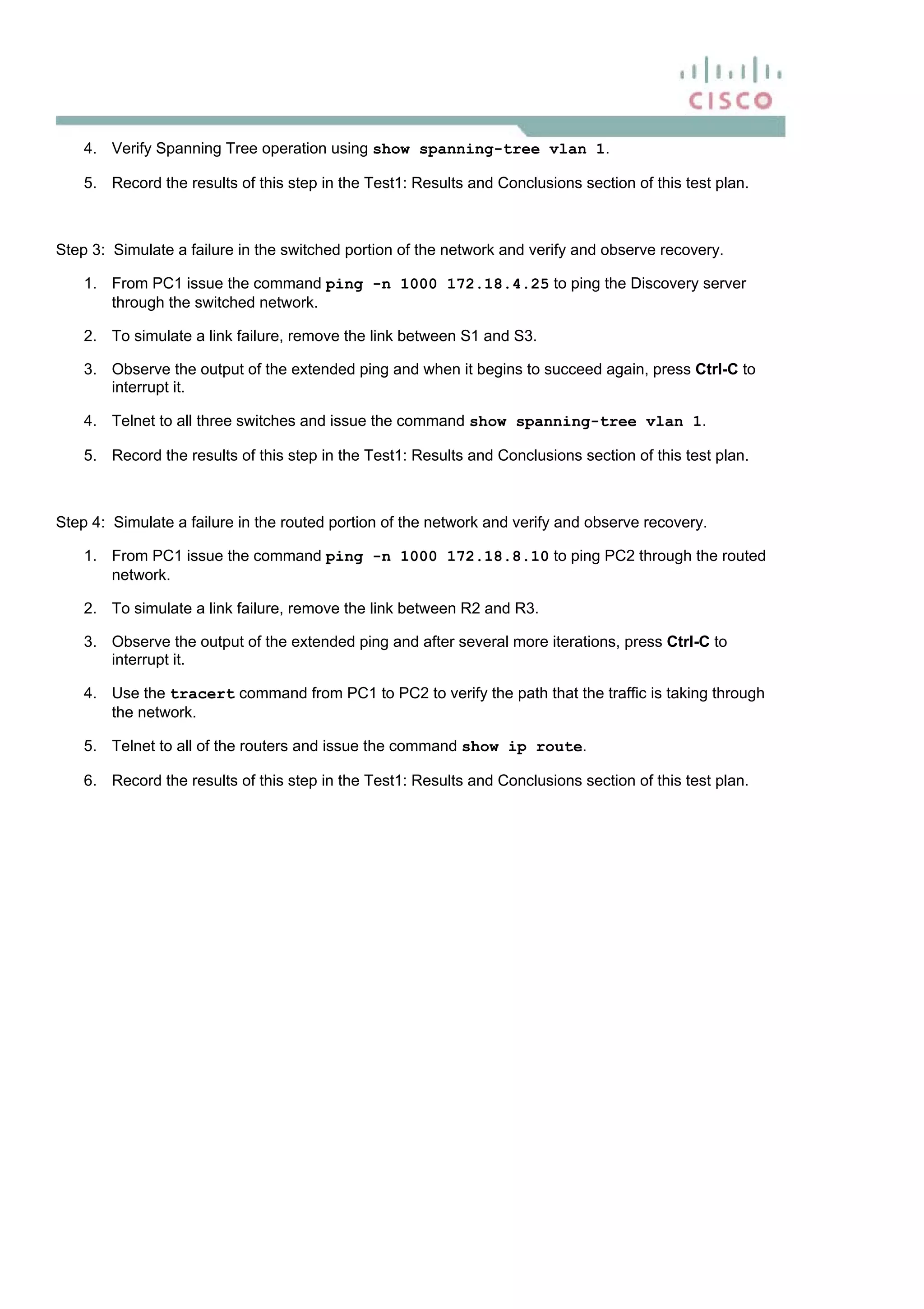 4. Verify Spanning Tree operation using show spanning-tree vlan 1.
5. Record the results of this step in the Test1: Results and Conclusions section of this test plan.
Step 3: Simulate a failure in the switched portion of the network and verify and observe recovery.
1. From PC1 issue the command ping -n 1000 172.18.4.25 to ping the Discovery server
through the switched network.
2. To simulate a link failure, remove the link between S1 and S3.
3. Observe the output of the extended ping and when it begins to succeed again, press Ctrl-C to
interrupt it.
4. Telnet to all three switches and issue the command show spanning-tree vlan 1.
5. Record the results of this step in the Test1: Results and Conclusions section of this test plan.
Step 4: Simulate a failure in the routed portion of the network and verify and observe recovery.
1. From PC1 issue the command ping -n 1000 172.18.8.10 to ping PC2 through the routed
network.
2. To simulate a link failure, remove the link between R2 and R3.
3. Observe the output of the extended ping and after several more iterations, press Ctrl-C to
interrupt it.
4. Use the tracert command from PC1 to PC2 to verify the path that the traffic is taking through
the network.
5. Telnet to all of the routers and issue the command show ip route.
6. Record the results of this step in the Test1: Results and Conclusions section of this test plan.
 