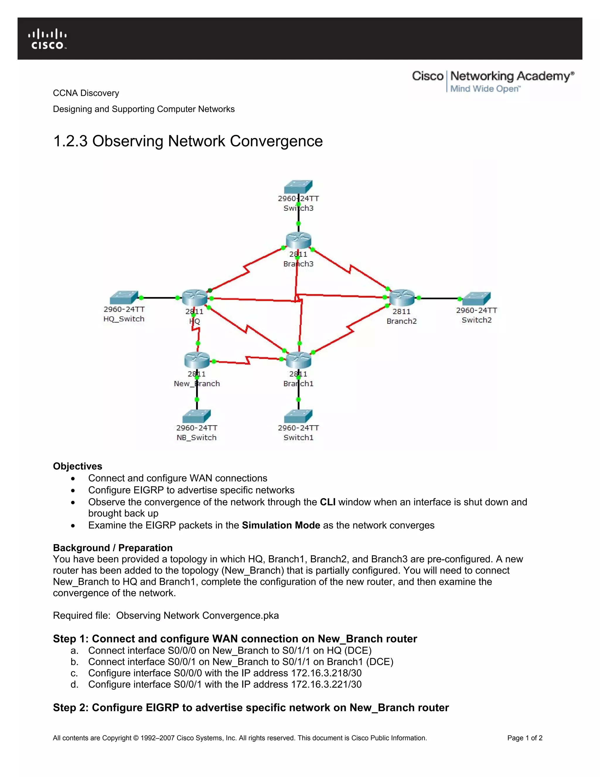 CCNA Discovery
Designing and Supporting Computer Networks
1.2.3 Observing Network Convergence
Objectives
• Connect and configure WAN connections
• Configure EIGRP to advertise specific networks
• Observe the convergence of the network through the CLI window when an interface is shut down and
brought back up
• Examine the EIGRP packets in the Simulation Mode as the network converges
Background / Preparation
You have been provided a topology in which HQ, Branch1, Branch2, and Branch3 are pre-configured. A new
router has been added to the topology (New_Branch) that is partially configured. You will need to connect
New_Branch to HQ and Branch1, complete the configuration of the new router, and then examine the
convergence of the network.
Required file: Observing Network Convergence.pka
Step 1: Connect and configure WAN connection on New_Branch router
a. Connect interface S0/0/0 on New_Branch to S0/1/1 on HQ (DCE)
b. Connect interface S0/0/1 on New_Branch to S0/1/1 on Branch1 (DCE)
c. Configure interface S0/0/0 with the IP address 172.16.3.218/30
d. Configure interface S0/0/1 with the IP address 172.16.3.221/30
Step 2: Configure EIGRP to advertise specific network on New_Branch router
All contents are Copyright © 1992–2007 Cisco Systems, Inc. All rights reserved. This document is Cisco Public Information. Page 1 of 2
 