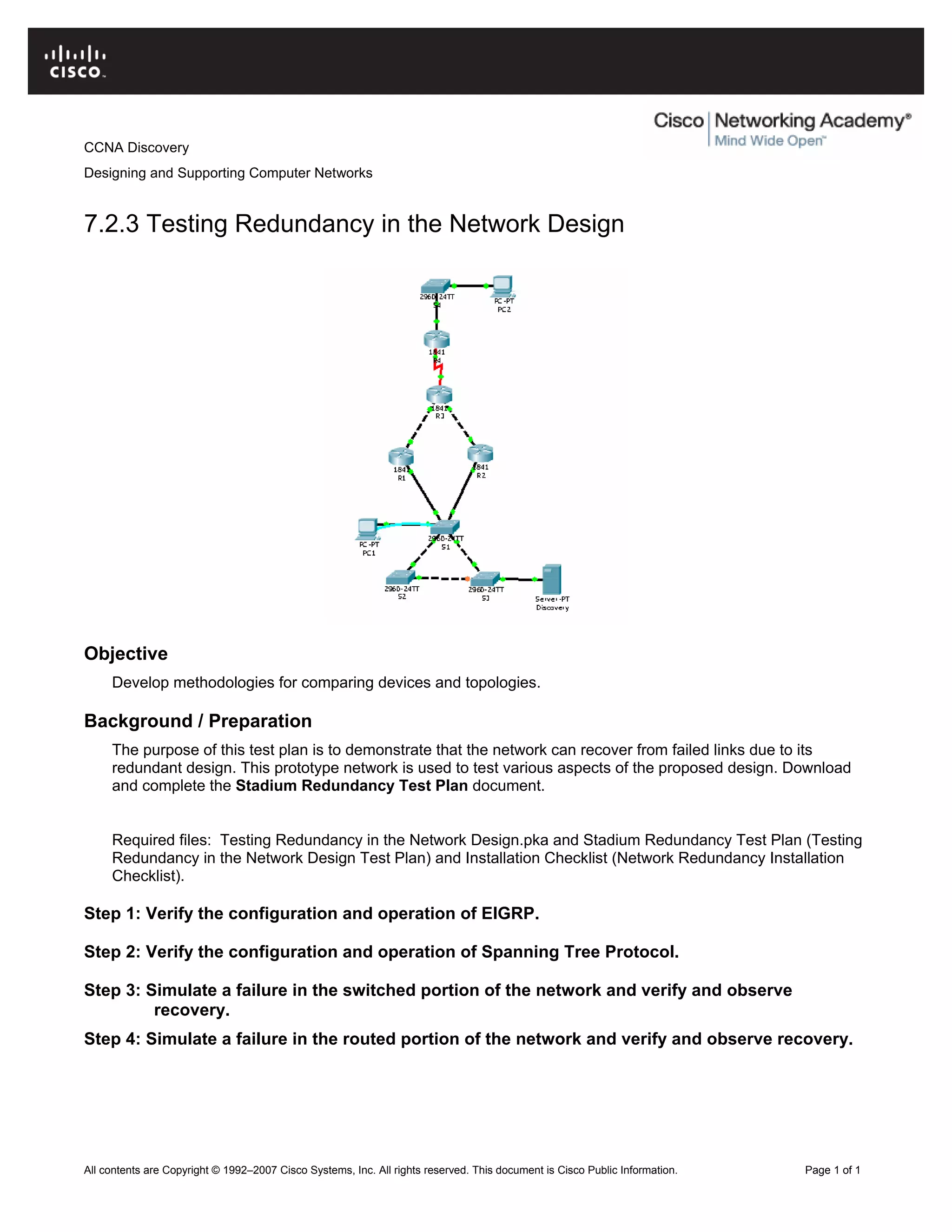 CCNA Discovery
Designing and Supporting Computer Networks
7.2.3 Testing Redundancy in the Network Design
Objective
Develop methodologies for comparing devices and topologies.
Background / Preparation
The purpose of this test plan is to demonstrate that the network can recover from failed links due to its
redundant design. This prototype network is used to test various aspects of the proposed design. Download
and complete the Stadium Redundancy Test Plan document.
Required files: Testing Redundancy in the Network Design.pka and Stadium Redundancy Test Plan (Testing
Redundancy in the Network Design Test Plan) and Installation Checklist (Network Redundancy Installation
Checklist).
Step 1: Verify the configuration and operation of EIGRP.
Step 2: Verify the configuration and operation of Spanning Tree Protocol.
Step 3: Simulate a failure in the switched portion of the network and verify and observe
recovery.
Step 4: Simulate a failure in the routed portion of the network and verify and observe recovery.
All contents are Copyright © 1992–2007 Cisco Systems, Inc. All rights reserved. This document is Cisco Public Information. Page 1 of 1
 