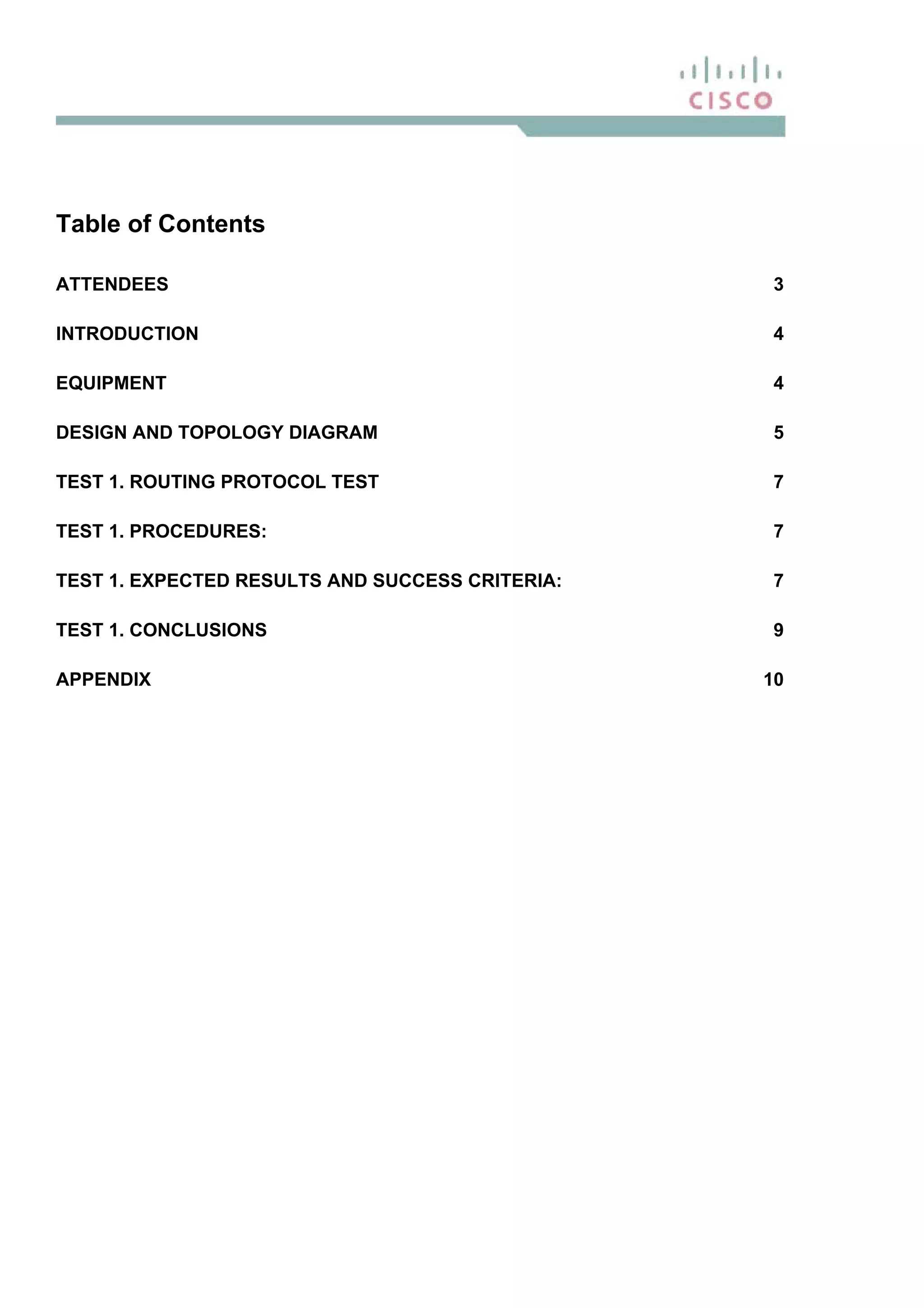 Table of Contents
ATTENDEES 3
INTRODUCTION 4
EQUIPMENT 4
DESIGN AND TOPOLOGY DIAGRAM 5
TEST 1. ROUTING PROTOCOL TEST 7
TEST 1. PROCEDURES: 7
TEST 1. EXPECTED RESULTS AND SUCCESS CRITERIA: 7
TEST 1. CONCLUSIONS 9
APPENDIX 10
 