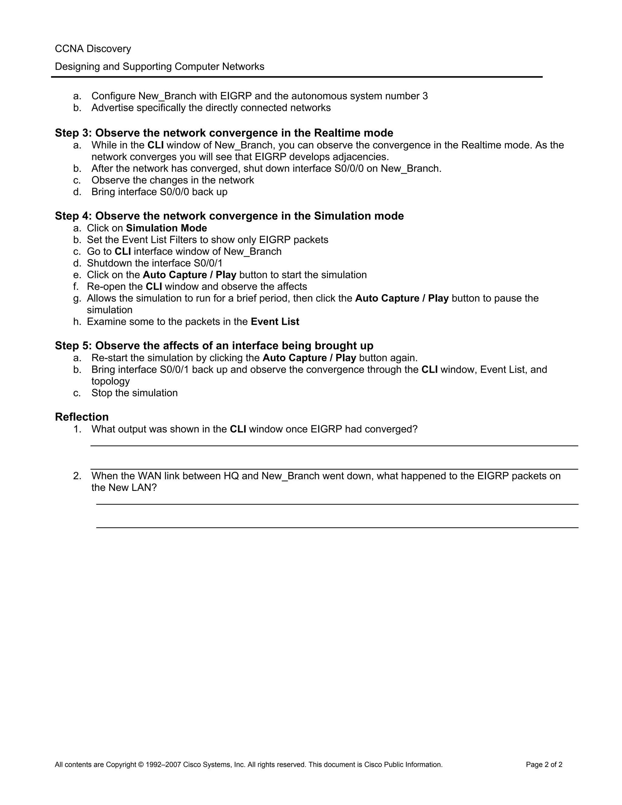 CCNA Discovery
Designing and Supporting Computer Networks
a. Configure New_Branch with EIGRP and the autonomous system number 3
b. Advertise specifically the directly connected networks
Step 3: Observe the network convergence in the Realtime mode
a. While in the CLI window of New_Branch, you can observe the convergence in the Realtime mode. As the
network converges you will see that EIGRP develops adjacencies.
b. After the network has converged, shut down interface S0/0/0 on New_Branch.
c. Observe the changes in the network
d. Bring interface S0/0/0 back up
Step 4: Observe the network convergence in the Simulation mode
a. Click on Simulation Mode
b. Set the Event List Filters to show only EIGRP packets
c. Go to CLI interface window of New_Branch
d. Shutdown the interface S0/0/1
e. Click on the Auto Capture / Play button to start the simulation
f. Re-open the CLI window and observe the affects
g. Allows the simulation to run for a brief period, then click the Auto Capture / Play button to pause the
simulation
h. Examine some to the packets in the Event List
Step 5: Observe the affects of an interface being brought up
a. Re-start the simulation by clicking the Auto Capture / Play button again.
b. Bring interface S0/0/1 back up and observe the convergence through the CLI window, Event List, and
topology
c. Stop the simulation
Reflection
1. What output was shown in the CLI window once EIGRP had converged?
______________________________________________________________________________________
______________________________________________________________________________________
2. When the WAN link between HQ and New_Branch went down, what happened to the EIGRP packets on
the New LAN?
_____________________________________________________________________________________
_____________________________________________________________________________________
All contents are Copyright © 1992–2007 Cisco Systems, Inc. All rights reserved. This document is Cisco Public Information. Page 2 of 2
 