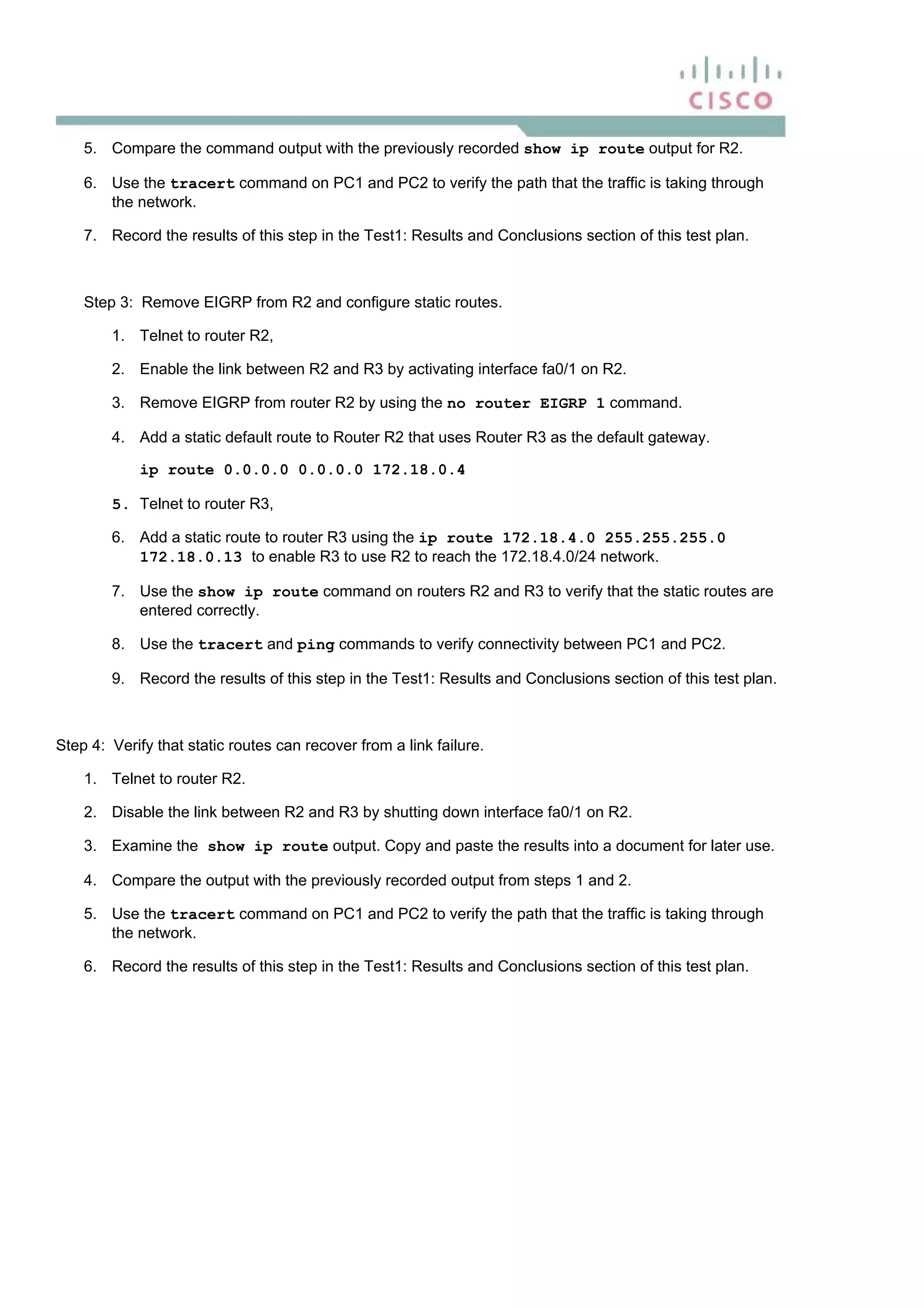 5. Compare the command output with the previously recorded show ip route output for R2.
6. Use the tracert command on PC1 and PC2 to verify the path that the traffic is taking through
the network.
7. Record the results of this step in the Test1: Results and Conclusions section of this test plan.
Step 3: Remove EIGRP from R2 and configure static routes.
1. Telnet to router R2,
2. Enable the link between R2 and R3 by activating interface fa0/1 on R2.
3. Remove EIGRP from router R2 by using the no router EIGRP 1 command.
4. Add a static default route to Router R2 that uses Router R3 as the default gateway.
ip route 0.0.0.0 0.0.0.0 172.18.0.4
5. Telnet to router R3,
6. Add a static route to router R3 using the ip route 172.18.4.0 255.255.255.0
172.18.0.13 to enable R3 to use R2 to reach the 172.18.4.0/24 network.
7. Use the show ip route command on routers R2 and R3 to verify that the static routes are
entered correctly.
8. Use the tracert and ping commands to verify connectivity between PC1 and PC2.
9. Record the results of this step in the Test1: Results and Conclusions section of this test plan.
Step 4: Verify that static routes can recover from a link failure.
1. Telnet to router R2.
2. Disable the link between R2 and R3 by shutting down interface fa0/1 on R2.
3. Examine the show ip route output. Copy and paste the results into a document for later use.
4. Compare the output with the previously recorded output from steps 1 and 2.
5. Use the tracert command on PC1 and PC2 to verify the path that the traffic is taking through
the network.
6. Record the results of this step in the Test1: Results and Conclusions section of this test plan.
 