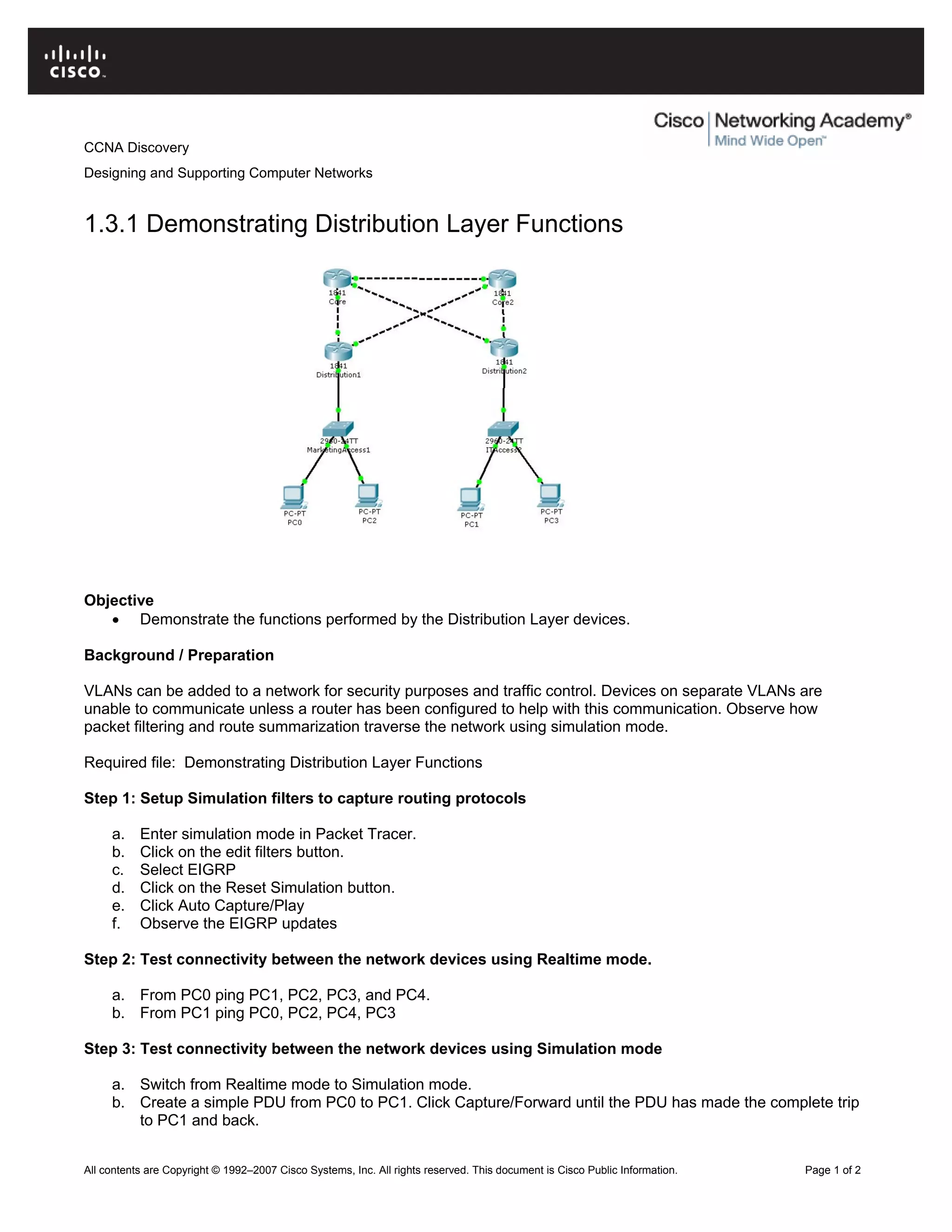 CCNA Discovery
Designing and Supporting Computer Networks
1.3.1 Demonstrating Distribution Layer Functions
Objective
• Demonstrate the functions performed by the Distribution Layer devices.
Background / Preparation
VLANs can be added to a network for security purposes and traffic control. Devices on separate VLANs are
unable to communicate unless a router has been configured to help with this communication. Observe how
packet filtering and route summarization traverse the network using simulation mode.
Required file: Demonstrating Distribution Layer Functions
Step 1: Setup Simulation filters to capture routing protocols
a. Enter simulation mode in Packet Tracer.
b. Click on the edit filters button.
c. Select EIGRP
d. Click on the Reset Simulation button.
e. Click Auto Capture/Play
f. Observe the EIGRP updates
Step 2: Test connectivity between the network devices using Realtime mode.
a. From PC0 ping PC1, PC2, PC3, and PC4.
b. From PC1 ping PC0, PC2, PC4, PC3
Step 3: Test connectivity between the network devices using Simulation mode
a. Switch from Realtime mode to Simulation mode.
b. Create a simple PDU from PC0 to PC1. Click Capture/Forward until the PDU has made the complete trip
to PC1 and back.
All contents are Copyright © 1992–2007 Cisco Systems, Inc. All rights reserved. This document is Cisco Public Information. Page 1 of 2
 