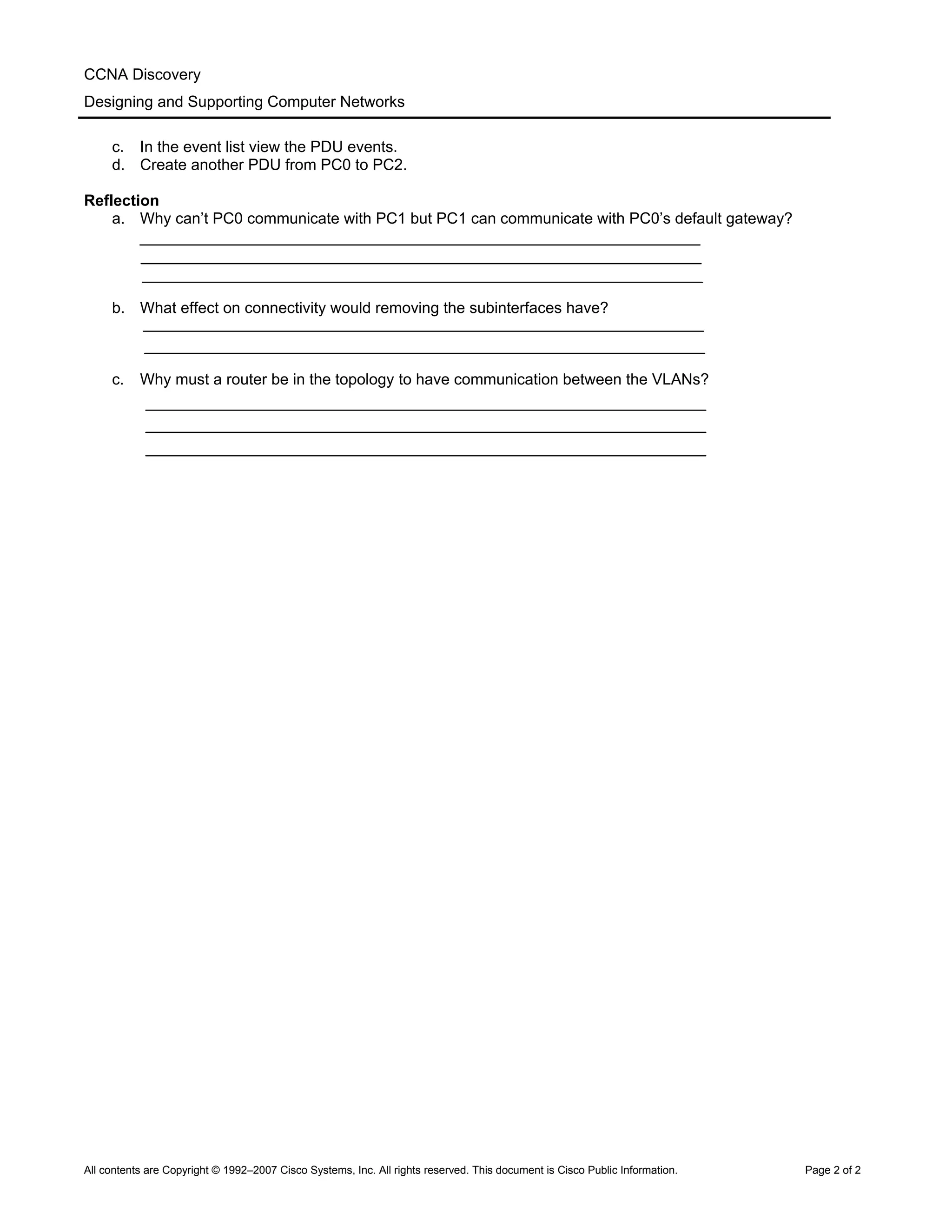 CCNA Discovery
Designing and Supporting Computer Networks
c. In the event list view the PDU events.
d. Create another PDU from PC0 to PC2.
Reflection
a. Why can’t PC0 communicate with PC1 but PC1 can communicate with PC0’s default gateway?
b. What effect on connectivity would removing the subinterfaces have?
c. Why must a router be in the topology to have communication between the VLANs?
All contents are Copyright © 1992–2007 Cisco Systems, Inc. All rights reserved. This document is Cisco Public Information. Page 2 of 2
 