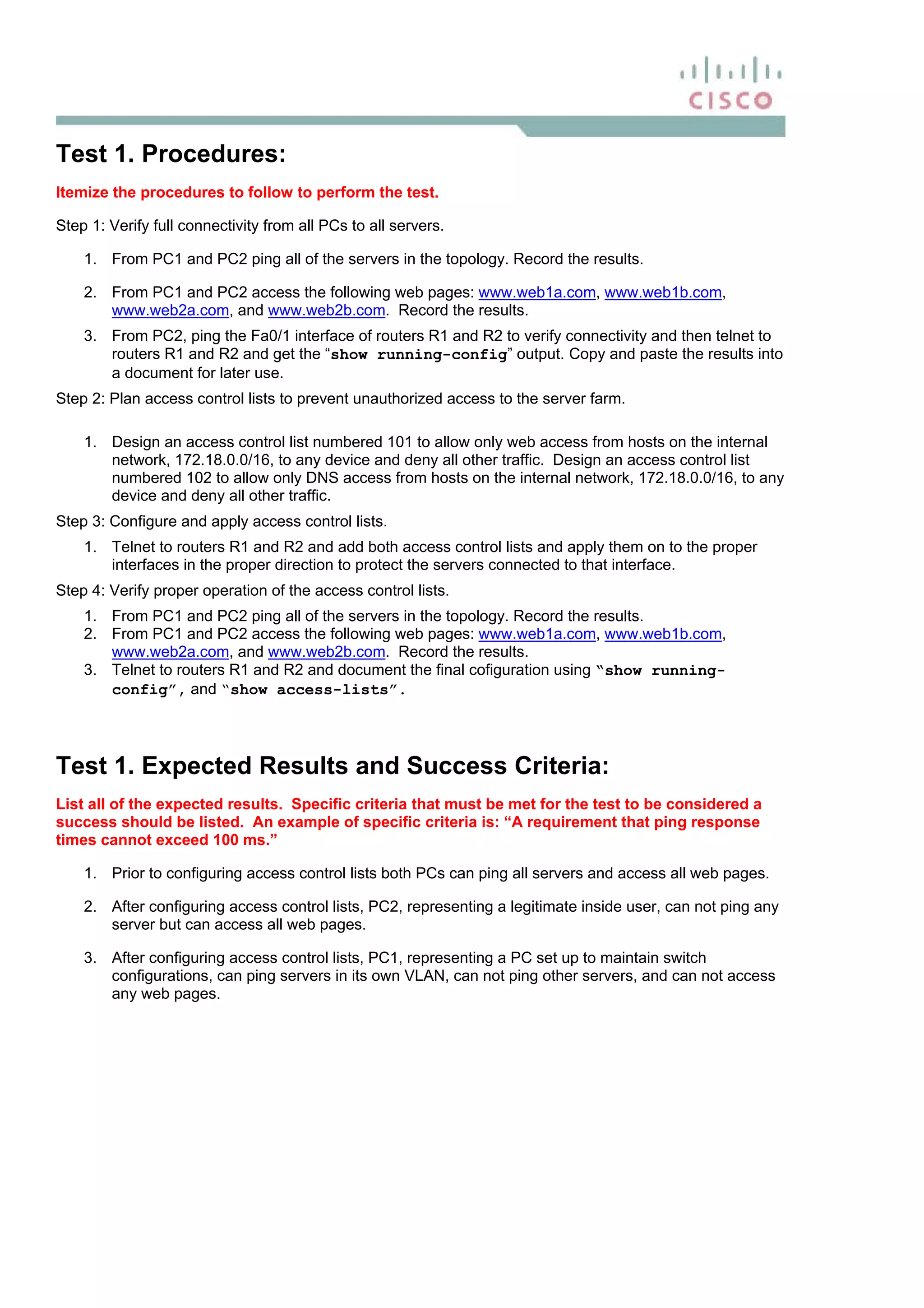 Test 1. Procedures:
Itemize the procedures to follow to perform the test.
Step 1: Verify full connectivity from all PCs to all servers.
1. From PC1 and PC2 ping all of the servers in the topology. Record the results.
2. From PC1 and PC2 access the following web pages: www.web1a.com, www.web1b.com,
www.web2a.com, and www.web2b.com. Record the results.
3. From PC2, ping the Fa0/1 interface of routers R1 and R2 to verify connectivity and then telnet to
routers R1 and R2 and get the “show running-config” output. Copy and paste the results into
a document for later use.
Step 2: Plan access control lists to prevent unauthorized access to the server farm.
1. Design an access control list numbered 101 to allow only web access from hosts on the internal
network, 172.18.0.0/16, to any device and deny all other traffic. Design an access control list
numbered 102 to allow only DNS access from hosts on the internal network, 172.18.0.0/16, to any
device and deny all other traffic.
Step 3: Configure and apply access control lists.
1. Telnet to routers R1 and R2 and add both access control lists and apply them on to the proper
interfaces in the proper direction to protect the servers connected to that interface.
Step 4: Verify proper operation of the access control lists.
1. From PC1 and PC2 ping all of the servers in the topology. Record the results.
2. From PC1 and PC2 access the following web pages: www.web1a.com, www.web1b.com,
www.web2a.com, and www.web2b.com. Record the results.
3. Telnet to routers R1 and R2 and document the final cofiguration using “show running-
config”, and “show access-lists”.
Test 1. Expected Results and Success Criteria:
List all of the expected results. Specific criteria that must be met for the test to be considered a
success should be listed. An example of specific criteria is: “A requirement that ping response
times cannot exceed 100 ms.”
1. Prior to configuring access control lists both PCs can ping all servers and access all web pages.
2. After configuring access control lists, PC2, representing a legitimate inside user, can not ping any
server but can access all web pages.
3. After configuring access control lists, PC1, representing a PC set up to maintain switch
configurations, can ping servers in its own VLAN, can not ping other servers, and can not access
any web pages.
 