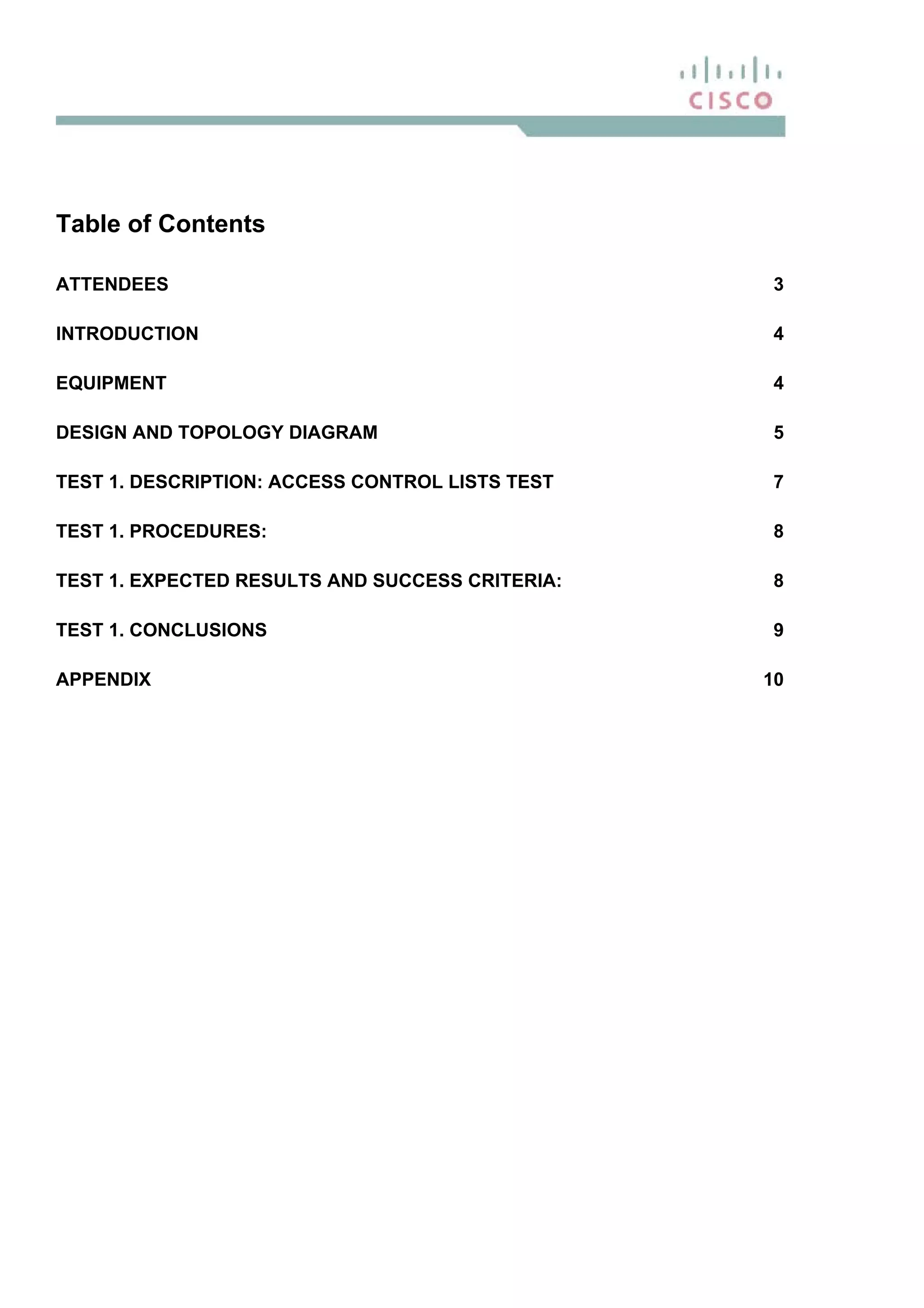 Table of Contents
ATTENDEES 3
INTRODUCTION 4
EQUIPMENT 4
DESIGN AND TOPOLOGY DIAGRAM 5
TEST 1. DESCRIPTION: ACCESS CONTROL LISTS TEST 7
TEST 1. PROCEDURES: 8
TEST 1. EXPECTED RESULTS AND SUCCESS CRITERIA: 8
TEST 1. CONCLUSIONS 9
APPENDIX 10
 