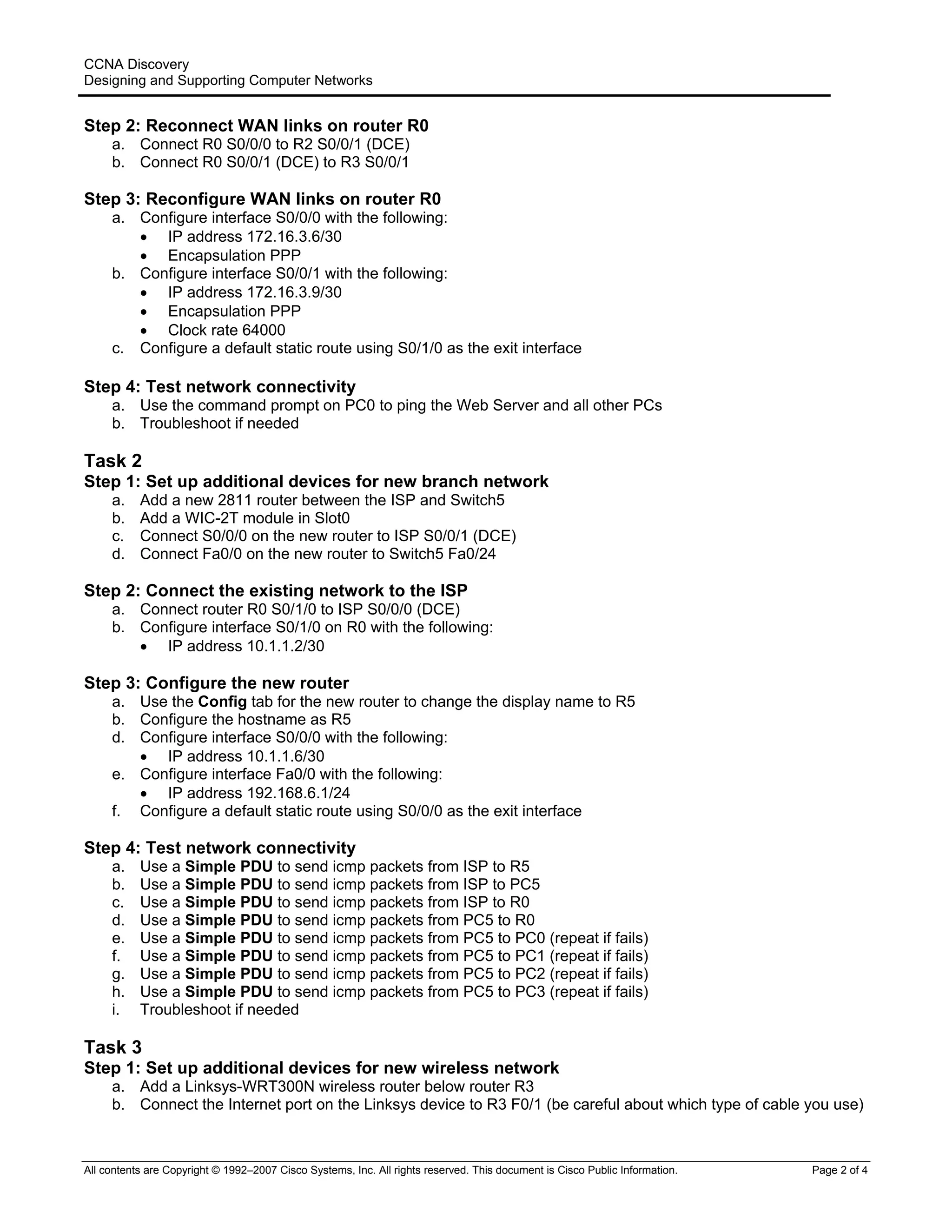 CCNA Discovery
Designing and Supporting Computer Networks
Step 2: Reconnect WAN links on router R0
a. Connect R0 S0/0/0 to R2 S0/0/1 (DCE)
b. Connect R0 S0/0/1 (DCE) to R3 S0/0/1
Step 3: Reconfigure WAN links on router R0
a. Configure interface S0/0/0 with the following:
• IP address 172.16.3.6/30
• Encapsulation PPP
b. Configure interface S0/0/1 with the following:
• IP address 172.16.3.9/30
• Encapsulation PPP
• Clock rate 64000
c. Configure a default static route using S0/1/0 as the exit interface
Step 4: Test network connectivity
a. Use the command prompt on PC0 to ping the Web Server and all other PCs
b. Troubleshoot if needed
Task 2
Step 1: Set up additional devices for new branch network
a. Add a new 2811 router between the ISP and Switch5
b. Add a WIC-2T module in Slot0
c. Connect S0/0/0 on the new router to ISP S0/0/1 (DCE)
d. Connect Fa0/0 on the new router to Switch5 Fa0/24
Step 2: Connect the existing network to the ISP
a. Connect router R0 S0/1/0 to ISP S0/0/0 (DCE)
b. Configure interface S0/1/0 on R0 with the following:
• IP address 10.1.1.2/30
Step 3: Configure the new router
a. Use the Config tab for the new router to change the display name to R5
b. Configure the hostname as R5
d. Configure interface S0/0/0 with the following:
• IP address 10.1.1.6/30
e. Configure interface Fa0/0 with the following:
• IP address 192.168.6.1/24
f. Configure a default static route using S0/0/0 as the exit interface
Step 4: Test network connectivity
a. Use a Simple PDU to send icmp packets from ISP to R5
b. Use a Simple PDU to send icmp packets from ISP to PC5
c. Use a Simple PDU to send icmp packets from ISP to R0
d. Use a Simple PDU to send icmp packets from PC5 to R0
e. Use a Simple PDU to send icmp packets from PC5 to PC0 (repeat if fails)
f. Use a Simple PDU to send icmp packets from PC5 to PC1 (repeat if fails)
g. Use a Simple PDU to send icmp packets from PC5 to PC2 (repeat if fails)
h. Use a Simple PDU to send icmp packets from PC5 to PC3 (repeat if fails)
i. Troubleshoot if needed
Task 3
Step 1: Set up additional devices for new wireless network
a. Add a Linksys-WRT300N wireless router below router R3
b. Connect the Internet port on the Linksys device to R3 F0/1 (be careful about which type of cable you use)
All contents are Copyright © 1992–2007 Cisco Systems, Inc. All rights reserved. This document is Cisco Public Information. Page 2 of 4
 
