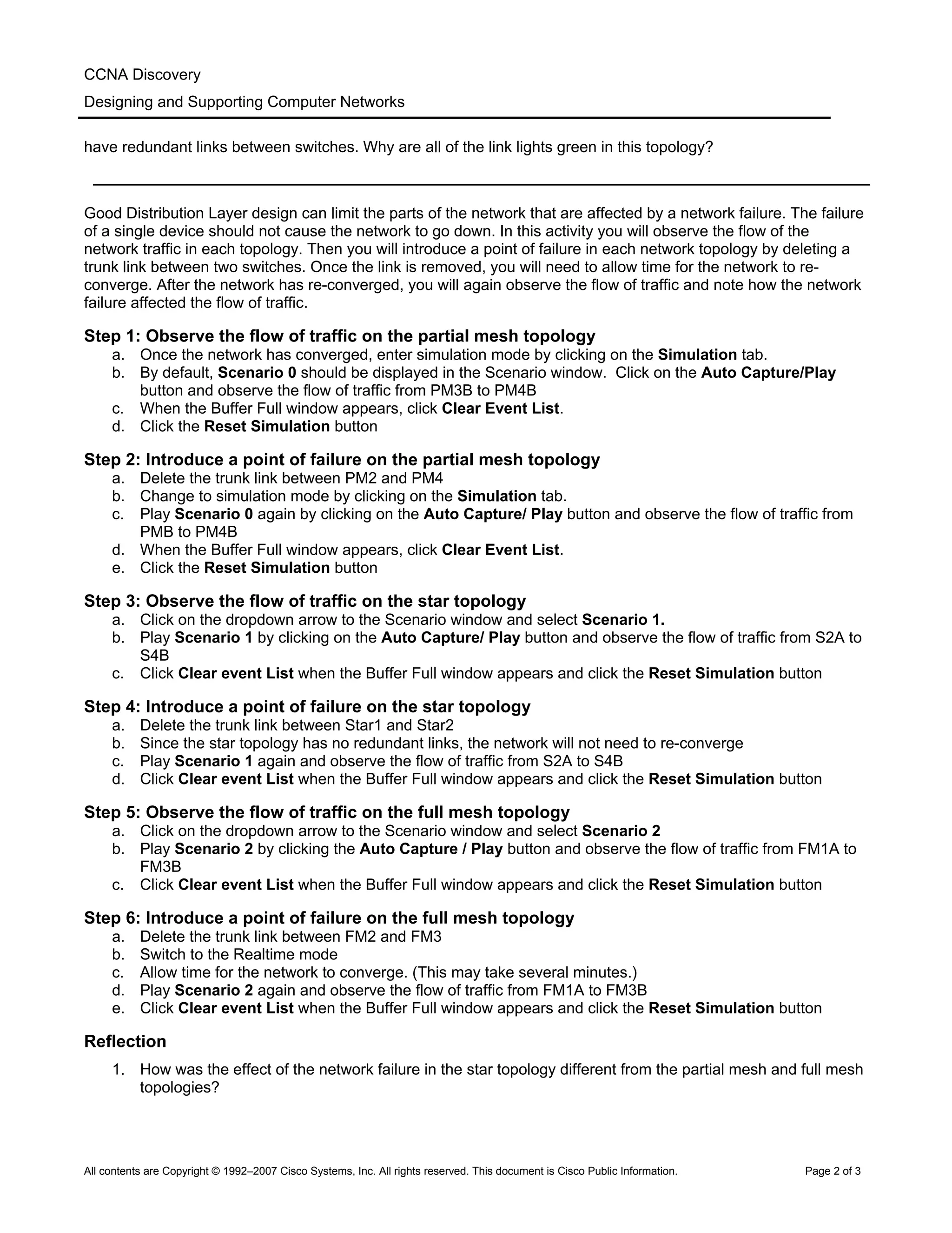 CCNA Discovery
Designing and Supporting Computer Networks
have redundant links between switches. Why are all of the link lights green in this topology?
___________________________________________________________________________
Good Distribution Layer design can limit the parts of the network that are affected by a network failure. The failure
of a single device should not cause the network to go down. In this activity you will observe the flow of the
network traffic in each topology. Then you will introduce a point of failure in each network topology by deleting a
trunk link between two switches. Once the link is removed, you will need to allow time for the network to re-
converge. After the network has re-converged, you will again observe the flow of traffic and note how the network
failure affected the flow of traffic.
Step 1: Observe the flow of traffic on the partial mesh topology
a. Once the network has converged, enter simulation mode by clicking on the Simulation tab.
b. By default, Scenario 0 should be displayed in the Scenario window. Click on the Auto Capture/Play
button and observe the flow of traffic from PM3B to PM4B
c. When the Buffer Full window appears, click Clear Event List.
d. Click the Reset Simulation button
Step 2: Introduce a point of failure on the partial mesh topology
a. Delete the trunk link between PM2 and PM4
b. Change to simulation mode by clicking on the Simulation tab.
c. Play Scenario 0 again by clicking on the Auto Capture/ Play button and observe the flow of traffic from
PMB to PM4B
d. When the Buffer Full window appears, click Clear Event List.
e. Click the Reset Simulation button
Step 3: Observe the flow of traffic on the star topology
a. Click on the dropdown arrow to the Scenario window and select Scenario 1.
b. Play Scenario 1 by clicking on the Auto Capture/ Play button and observe the flow of traffic from S2A to
S4B
c. Click Clear event List when the Buffer Full window appears and click the Reset Simulation button
Step 4: Introduce a point of failure on the star topology
a. Delete the trunk link between Star1 and Star2
b. Since the star topology has no redundant links, the network will not need to re-converge
c. Play Scenario 1 again and observe the flow of traffic from S2A to S4B
d. Click Clear event List when the Buffer Full window appears and click the Reset Simulation button
Step 5: Observe the flow of traffic on the full mesh topology
a. Click on the dropdown arrow to the Scenario window and select Scenario 2
b. Play Scenario 2 by clicking the Auto Capture / Play button and observe the flow of traffic from FM1A to
FM3B
c. Click Clear event List when the Buffer Full window appears and click the Reset Simulation button
Step 6: Introduce a point of failure on the full mesh topology
a. Delete the trunk link between FM2 and FM3
b. Switch to the Realtime mode
c. Allow time for the network to converge. (This may take several minutes.)
d. Play Scenario 2 again and observe the flow of traffic from FM1A to FM3B
e. Click Clear event List when the Buffer Full window appears and click the Reset Simulation button
Reflection
1. How was the effect of the network failure in the star topology different from the partial mesh and full mesh
topologies?
All contents are Copyright © 1992–2007 Cisco Systems, Inc. All rights reserved. This document is Cisco Public Information. Page 2 of 3
 