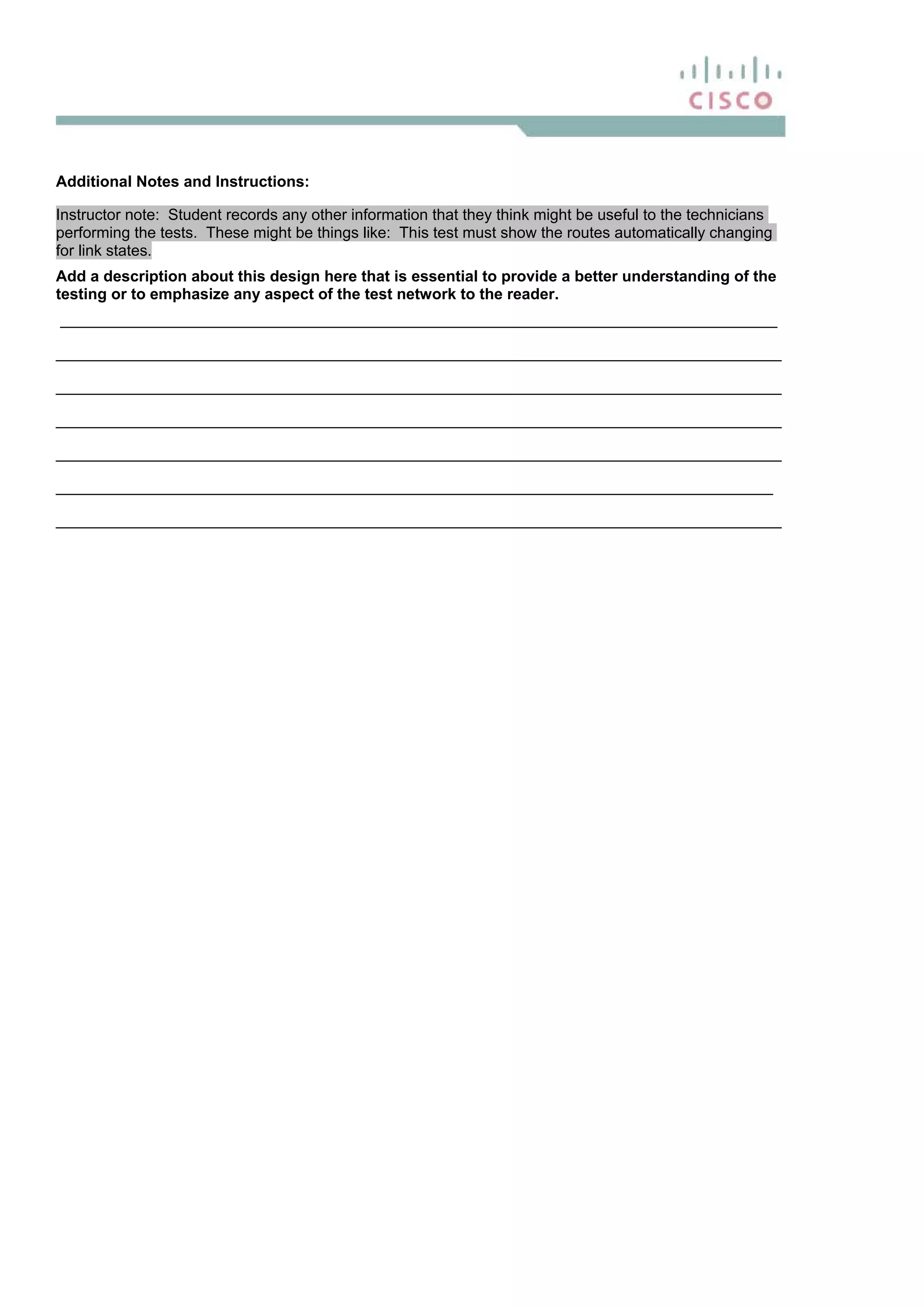 Additional Notes and Instructions:
Instructor note: Student records any other information that they think might be useful to the technicians
performing the tests. These might be things like: This test must show the routes automatically changing
for link states.
Add a description about this design here that is essential to provide a better understanding of the
testing or to emphasize any aspect of the test network to the reader.
___________________________________________________________________________________
____________________________________________________________________________________
____________________________________________________________________________________
____________________________________________________________________________________
____________________________________________________________________________________
___________________________________________________________________________________
____________________________________________________________________________________
 
