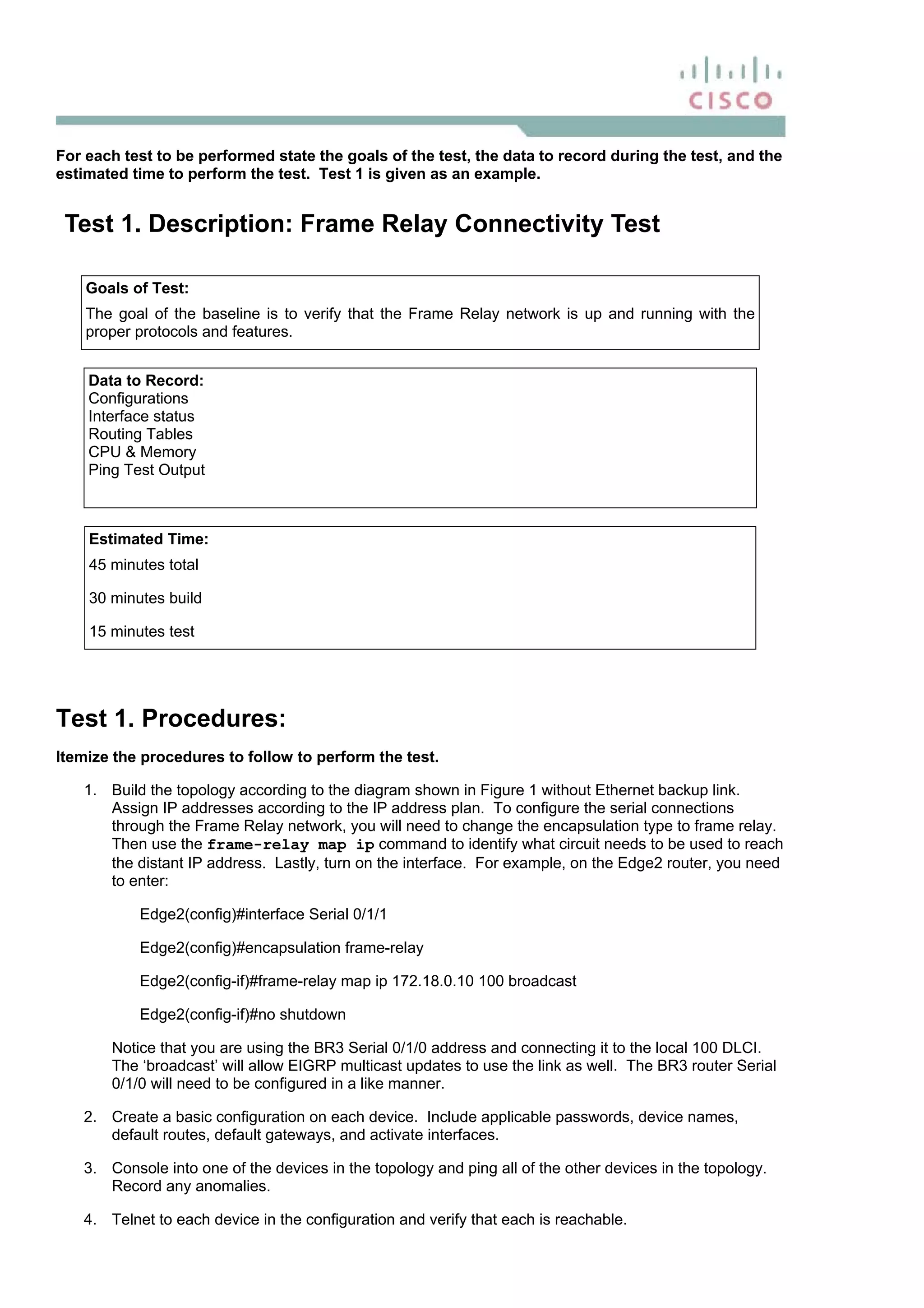 For each test to be performed state the goals of the test, the data to record during the test, and the
estimated time to perform the test. Test 1 is given as an example.
Test 1. Description: Frame Relay Connectivity Test
Goals of Test:
The goal of the baseline is to verify that the Frame Relay network is up and running with the
proper protocols and features.
Data to Record:
Configurations
Interface status
Routing Tables
CPU & Memory
Ping Test Output
Estimated Time:
45 minutes total
30 minutes build
15 minutes test
Test 1. Procedures:
Itemize the procedures to follow to perform the test.
1. Build the topology according to the diagram shown in Figure 1 without Ethernet backup link.
Assign IP addresses according to the IP address plan. To configure the serial connections
through the Frame Relay network, you will need to change the encapsulation type to frame relay.
Then use the frame-relay map ip command to identify what circuit needs to be used to reach
the distant IP address. Lastly, turn on the interface. For example, on the Edge2 router, you need
to enter:
Edge2(config)#interface Serial 0/1/1
Edge2(config)#encapsulation frame-relay
Edge2(config-if)#frame-relay map ip 172.18.0.10 100 broadcast
Edge2(config-if)#no shutdown
Notice that you are using the BR3 Serial 0/1/0 address and connecting it to the local 100 DLCI.
The ‘broadcast’ will allow EIGRP multicast updates to use the link as well. The BR3 router Serial
0/1/0 will need to be configured in a like manner.
2. Create a basic configuration on each device. Include applicable passwords, device names,
default routes, default gateways, and activate interfaces.
3. Console into one of the devices in the topology and ping all of the other devices in the topology.
Record any anomalies.
4. Telnet to each device in the configuration and verify that each is reachable.
 