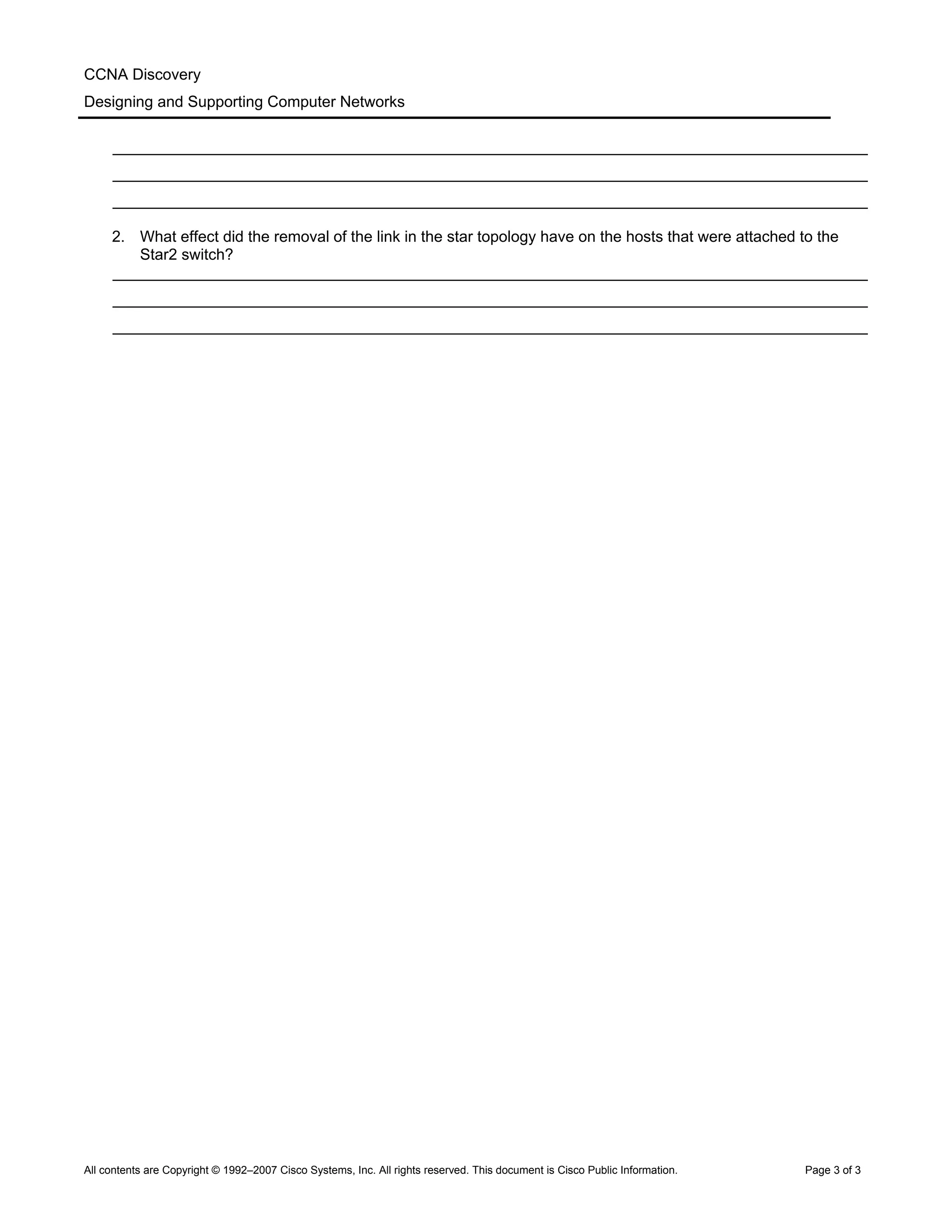 CCNA Discovery
Designing and Supporting Computer Networks
_______________________________________________________________________________________
_______________________________________________________________________________________
_______________________________________________________________________________________
2. What effect did the removal of the link in the star topology have on the hosts that were attached to the
Star2 switch?
_______________________________________________________________________________________
_______________________________________________________________________________________
_______________________________________________________________________________________
All contents are Copyright © 1992–2007 Cisco Systems, Inc. All rights reserved. This document is Cisco Public Information. Page 3 of 3
 