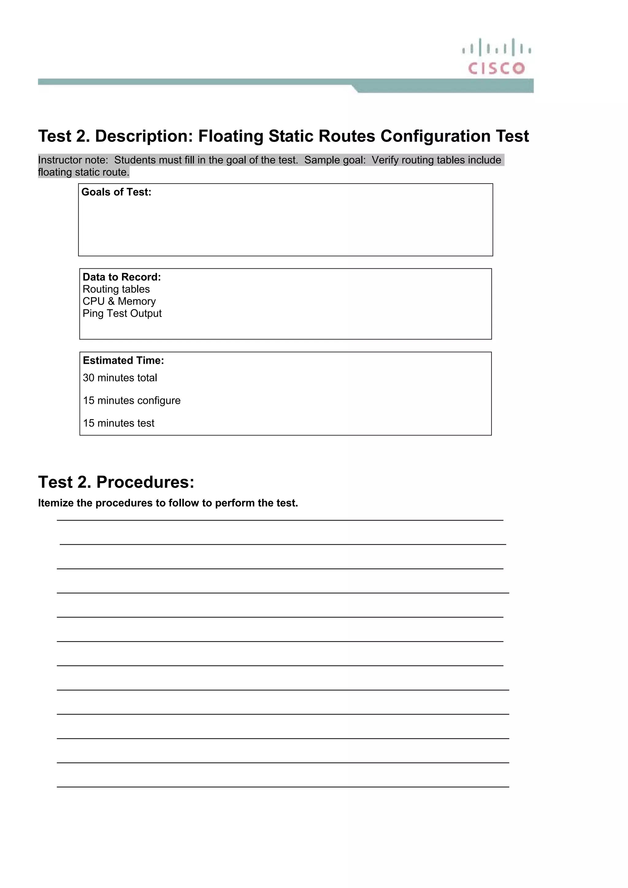 Test 2. Description: Floating Static Routes Configuration Test
Instructor note: Students must fill in the goal of the test. Sample goal: Verify routing tables include
floating static route.
Goals of Test:
Data to Record:
Routing tables
CPU & Memory
Ping Test Output
Estimated Time:
30 minutes total
15 minutes configure
15 minutes test
Test 2. Procedures:
Itemize the procedures to follow to perform the test.
____________________________________________________________________________
____________________________________________________________________________
____________________________________________________________________________
_____________________________________________________________________________
____________________________________________________________________________
____________________________________________________________________________
____________________________________________________________________________
_____________________________________________________________________________
_____________________________________________________________________________
_____________________________________________________________________________
_____________________________________________________________________________
_____________________________________________________________________________
 