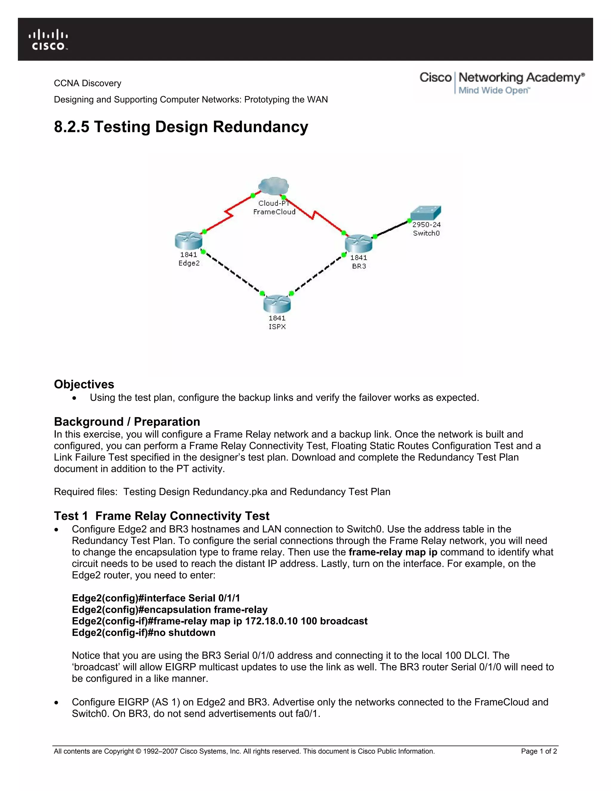 CCNA Discovery
Designing and Supporting Computer Networks: Prototyping the WAN
8.2.5 Testing Design Redundancy
Objectives
• Using the test plan, configure the backup links and verify the failover works as expected.
Background / Preparation
In this exercise, you will configure a Frame Relay network and a backup link. Once the network is built and
configured, you can perform a Frame Relay Connectivity Test, Floating Static Routes Configuration Test and a
Link Failure Test specified in the designer’s test plan. Download and complete the Redundancy Test Plan
document in addition to the PT activity.
Required files: Testing Design Redundancy.pka and Redundancy Test Plan
Test 1 Frame Relay Connectivity Test
• Configure Edge2 and BR3 hostnames and LAN connection to Switch0. Use the address table in the
Redundancy Test Plan. To configure the serial connections through the Frame Relay network, you will need
to change the encapsulation type to frame relay. Then use the frame-relay map ip command to identify what
circuit needs to be used to reach the distant IP address. Lastly, turn on the interface. For example, on the
Edge2 router, you need to enter:
Edge2(config)#interface Serial 0/1/1
Edge2(config)#encapsulation frame-relay
Edge2(config-if)#frame-relay map ip 172.18.0.10 100 broadcast
Edge2(config-if)#no shutdown
Notice that you are using the BR3 Serial 0/1/0 address and connecting it to the local 100 DLCI. The
‘broadcast’ will allow EIGRP multicast updates to use the link as well. The BR3 router Serial 0/1/0 will need to
be configured in a like manner.
• Configure EIGRP (AS 1) on Edge2 and BR3. Advertise only the networks connected to the FrameCloud and
Switch0. On BR3, do not send advertisements out fa0/1.
All contents are Copyright © 1992–2007 Cisco Systems, Inc. All rights reserved. This document is Cisco Public Information. Page 1 of 2
 