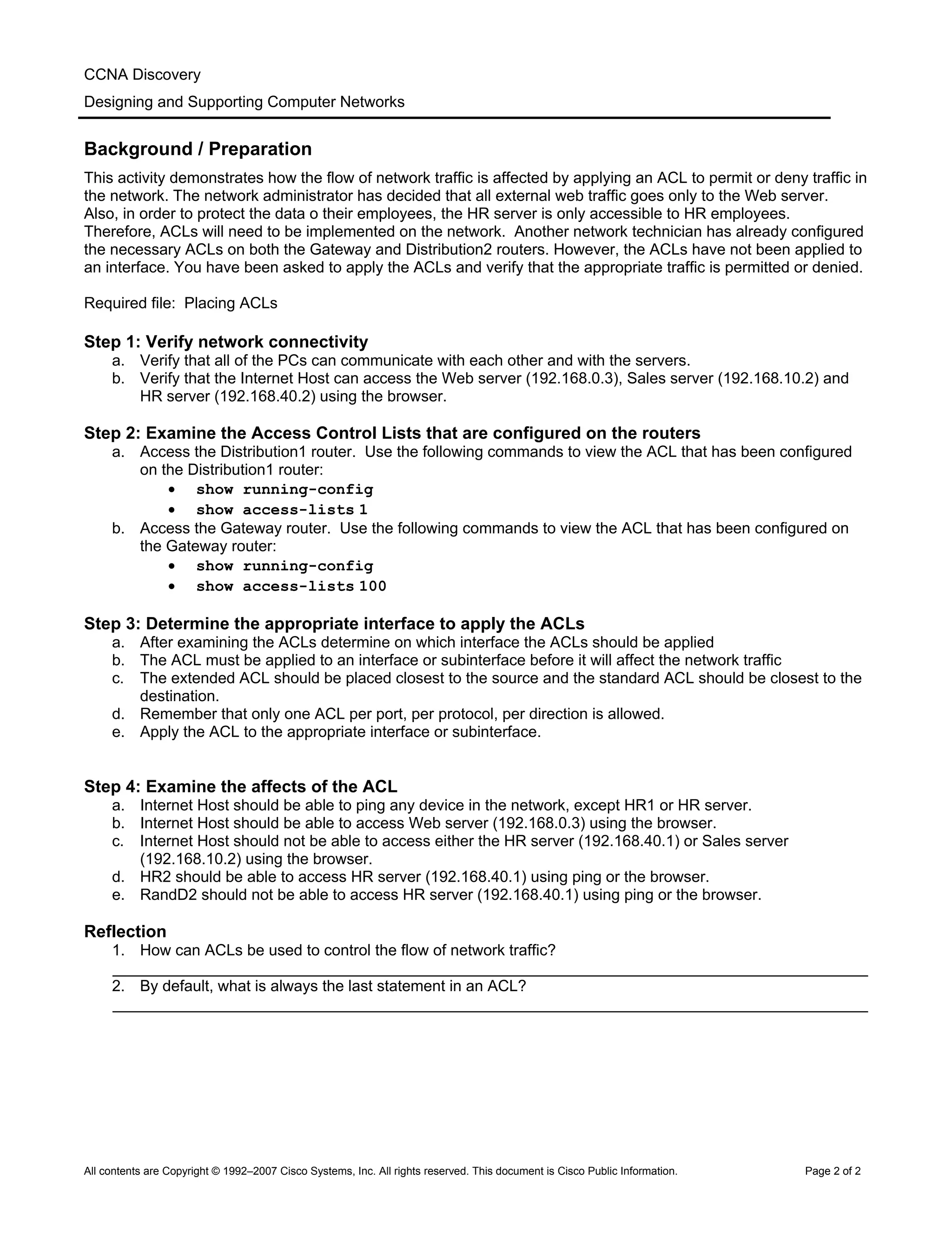 CCNA Discovery
Designing and Supporting Computer Networks
Background / Preparation
This activity demonstrates how the flow of network traffic is affected by applying an ACL to permit or deny traffic in
the network. The network administrator has decided that all external web traffic goes only to the Web server.
Also, in order to protect the data o their employees, the HR server is only accessible to HR employees.
Therefore, ACLs will need to be implemented on the network. Another network technician has already configured
the necessary ACLs on both the Gateway and Distribution2 routers. However, the ACLs have not been applied to
an interface. You have been asked to apply the ACLs and verify that the appropriate traffic is permitted or denied.
Required file: Placing ACLs
Step 1: Verify network connectivity
a. Verify that all of the PCs can communicate with each other and with the servers.
b. Verify that the Internet Host can access the Web server (192.168.0.3), Sales server (192.168.10.2) and
HR server (192.168.40.2) using the browser.
Step 2: Examine the Access Control Lists that are configured on the routers
a. Access the Distribution1 router. Use the following commands to view the ACL that has been configured
on the Distribution1 router:
• show running-config
• show access-lists 1
b. Access the Gateway router. Use the following commands to view the ACL that has been configured on
the Gateway router:
• show running-config
• show access-lists 100
Step 3: Determine the appropriate interface to apply the ACLs
a. After examining the ACLs determine on which interface the ACLs should be applied
b. The ACL must be applied to an interface or subinterface before it will affect the network traffic
c. The extended ACL should be placed closest to the source and the standard ACL should be closest to the
destination.
d. Remember that only one ACL per port, per protocol, per direction is allowed.
e. Apply the ACL to the appropriate interface or subinterface.
Step 4: Examine the affects of the ACL
a. Internet Host should be able to ping any device in the network, except HR1 or HR server.
b. Internet Host should be able to access Web server (192.168.0.3) using the browser.
c. Internet Host should not be able to access either the HR server (192.168.40.1) or Sales server
(192.168.10.2) using the browser.
d. HR2 should be able to access HR server (192.168.40.1) using ping or the browser.
e. RandD2 should not be able to access HR server (192.168.40.1) using ping or the browser.
Reflection
1. How can ACLs be used to control the flow of network traffic?
_______________________________________________________________________________________
2. By default, what is always the last statement in an ACL?
_______________________________________________________________________________________
All contents are Copyright © 1992–2007 Cisco Systems, Inc. All rights reserved. This document is Cisco Public Information. Page 2 of 2
 