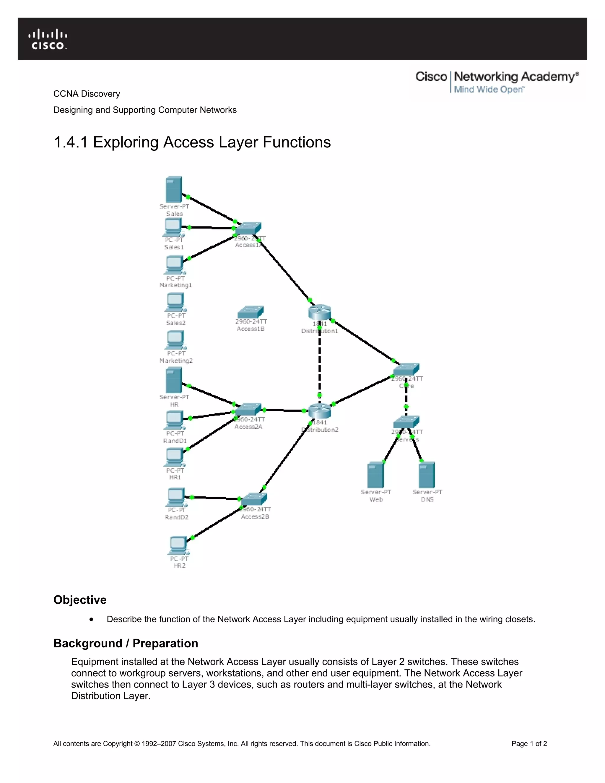 CCNA Discovery
Designing and Supporting Computer Networks
1.4.1 Exploring Access Layer Functions
Objective
• Describe the function of the Network Access Layer including equipment usually installed in the wiring closets.
Background / Preparation
Equipment installed at the Network Access Layer usually consists of Layer 2 switches. These switches
connect to workgroup servers, workstations, and other end user equipment. The Network Access Layer
switches then connect to Layer 3 devices, such as routers and multi-layer switches, at the Network
Distribution Layer.
All contents are Copyright © 1992–2007 Cisco Systems, Inc. All rights reserved. This document is Cisco Public Information. Page 1 of 2
 