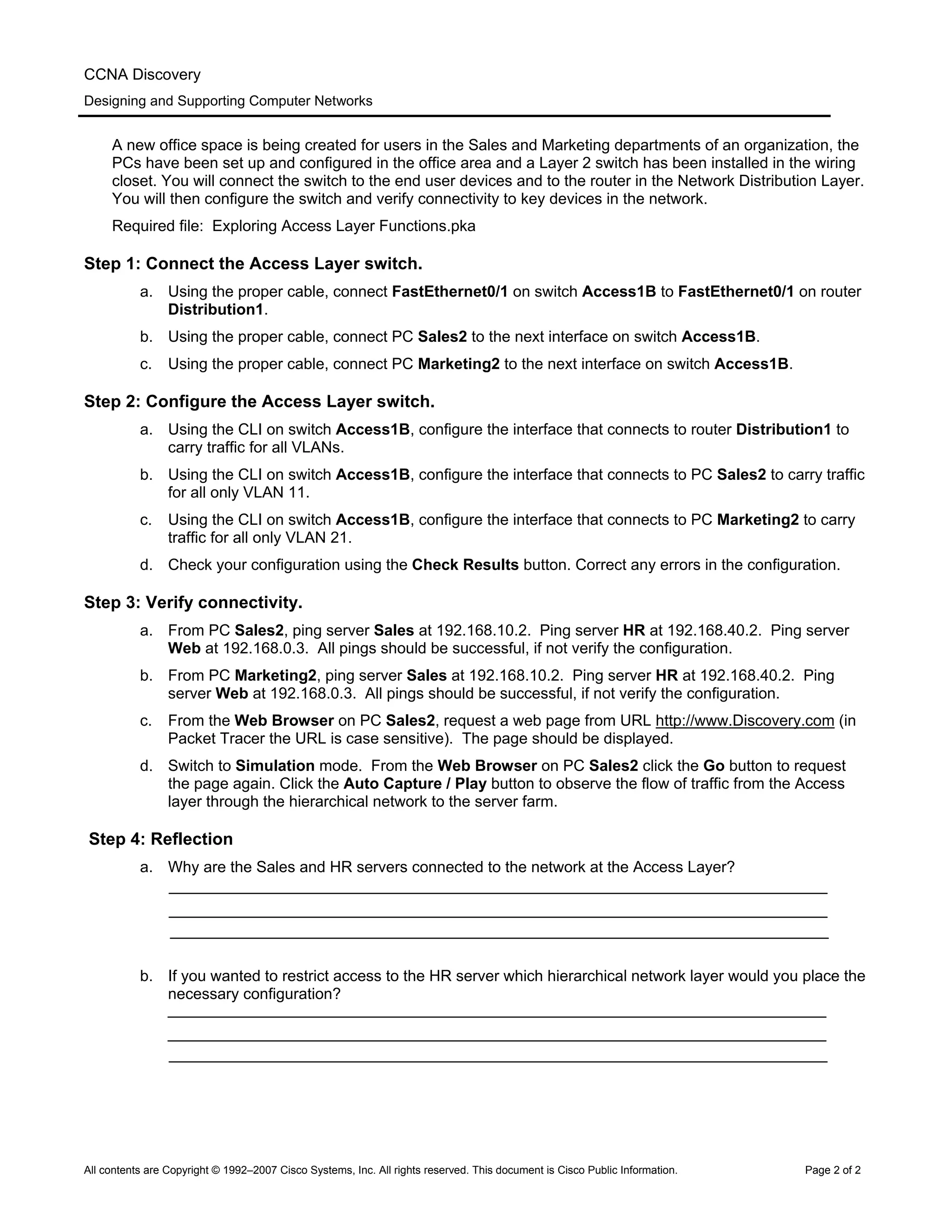 CCNA Discovery
Designing and Supporting Computer Networks
A new office space is being created for users in the Sales and Marketing departments of an organization, the
PCs have been set up and configured in the office area and a Layer 2 switch has been installed in the wiring
closet. You will connect the switch to the end user devices and to the router in the Network Distribution Layer.
You will then configure the switch and verify connectivity to key devices in the network.
Required file: Exploring Access Layer Functions.pka
Step 1: Connect the Access Layer switch.
a. Using the proper cable, connect FastEthernet0/1 on switch Access1B to FastEthernet0/1 on router
Distribution1.
b. Using the proper cable, connect PC Sales2 to the next interface on switch Access1B.
c. Using the proper cable, connect PC Marketing2 to the next interface on switch Access1B.
Step 2: Configure the Access Layer switch.
a. Using the CLI on switch Access1B, configure the interface that connects to router Distribution1 to
carry traffic for all VLANs.
b. Using the CLI on switch Access1B, configure the interface that connects to PC Sales2 to carry traffic
for all only VLAN 11.
c. Using the CLI on switch Access1B, configure the interface that connects to PC Marketing2 to carry
traffic for all only VLAN 21.
d. Check your configuration using the Check Results button. Correct any errors in the configuration.
Step 3: Verify connectivity.
a. From PC Sales2, ping server Sales at 192.168.10.2. Ping server HR at 192.168.40.2. Ping server
Web at 192.168.0.3. All pings should be successful, if not verify the configuration.
b. From PC Marketing2, ping server Sales at 192.168.10.2. Ping server HR at 192.168.40.2. Ping
server Web at 192.168.0.3. All pings should be successful, if not verify the configuration.
c. From the Web Browser on PC Sales2, request a web page from URL http://www.Discovery.com (in
Packet Tracer the URL is case sensitive). The page should be displayed.
d. Switch to Simulation mode. From the Web Browser on PC Sales2 click the Go button to request
the page again. Click the Auto Capture / Play button to observe the flow of traffic from the Access
layer through the hierarchical network to the server farm.
Step 4: Reflection
a. Why are the Sales and HR servers connected to the network at the Access Layer?
b. If you wanted to restrict access to the HR server which hierarchical network layer would you place the
necessary configuration?
All contents are Copyright © 1992–2007 Cisco Systems, Inc. All rights reserved. This document is Cisco Public Information. Page 2 of 2
 