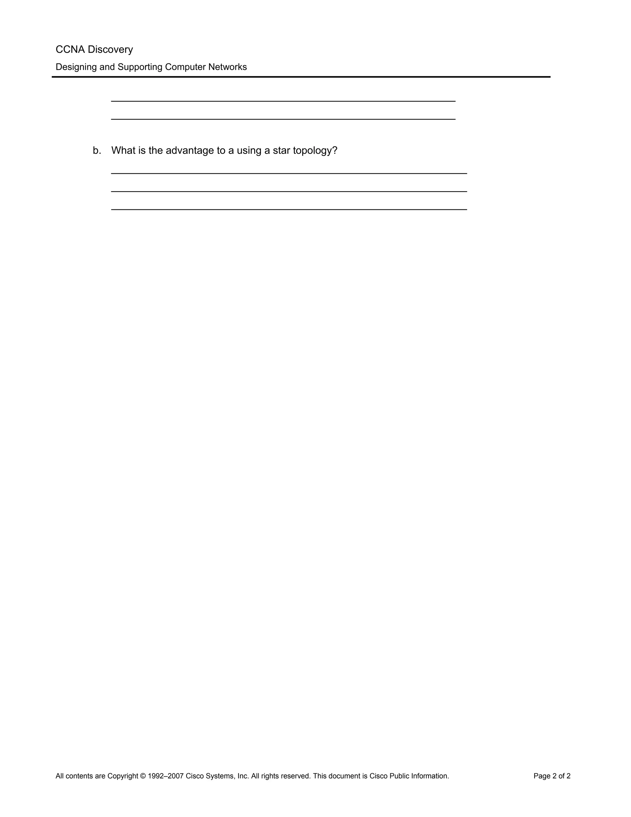 CCNA Discovery
Designing and Supporting Computer Networks
____________________________________________________________
____________________________________________________________
b. What is the advantage to a using a star topology?
______________________________________________________________
______________________________________________________________
______________________________________________________________
All contents are Copyright © 1992–2007 Cisco Systems, Inc. All rights reserved. This document is Cisco Public Information. Page 2 of 2
 