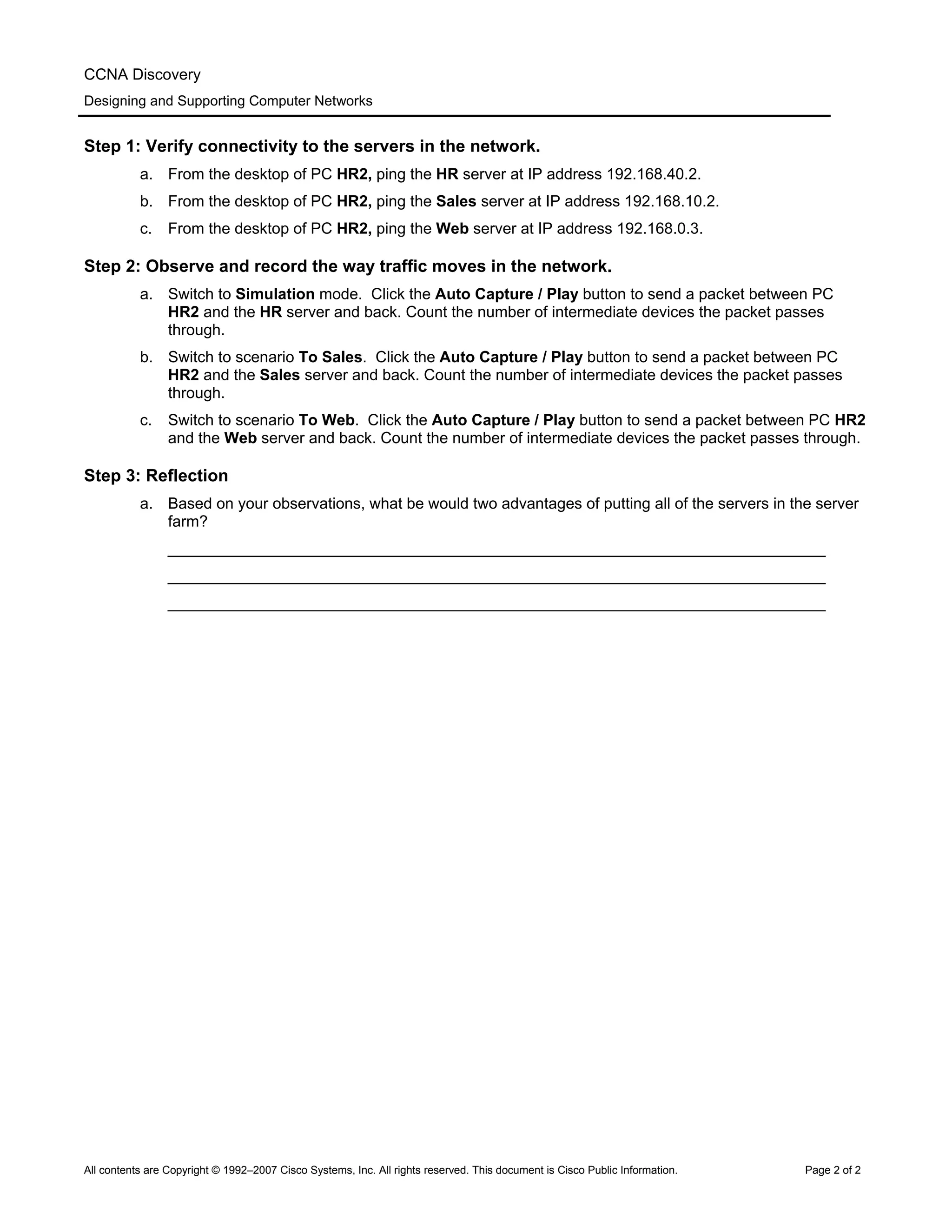 CCNA Discovery
Designing and Supporting Computer Networks
Step 1: Verify connectivity to the servers in the network.
a. From the desktop of PC HR2, ping the HR server at IP address 192.168.40.2.
b. From the desktop of PC HR2, ping the Sales server at IP address 192.168.10.2.
c. From the desktop of PC HR2, ping the Web server at IP address 192.168.0.3.
Step 2: Observe and record the way traffic moves in the network.
a. Switch to Simulation mode. Click the Auto Capture / Play button to send a packet between PC
HR2 and the HR server and back. Count the number of intermediate devices the packet passes
through.
b. Switch to scenario To Sales. Click the Auto Capture / Play button to send a packet between PC
HR2 and the Sales server and back. Count the number of intermediate devices the packet passes
through.
c. Switch to scenario To Web. Click the Auto Capture / Play button to send a packet between PC HR2
and the Web server and back. Count the number of intermediate devices the packet passes through.
Step 3: Reflection
a. Based on your observations, what be would two advantages of putting all of the servers in the server
farm?
____________________________________________________________________________
____________________________________________________________________________
____________________________________________________________________________
All contents are Copyright © 1992–2007 Cisco Systems, Inc. All rights reserved. This document is Cisco Public Information. Page 2 of 2
 
