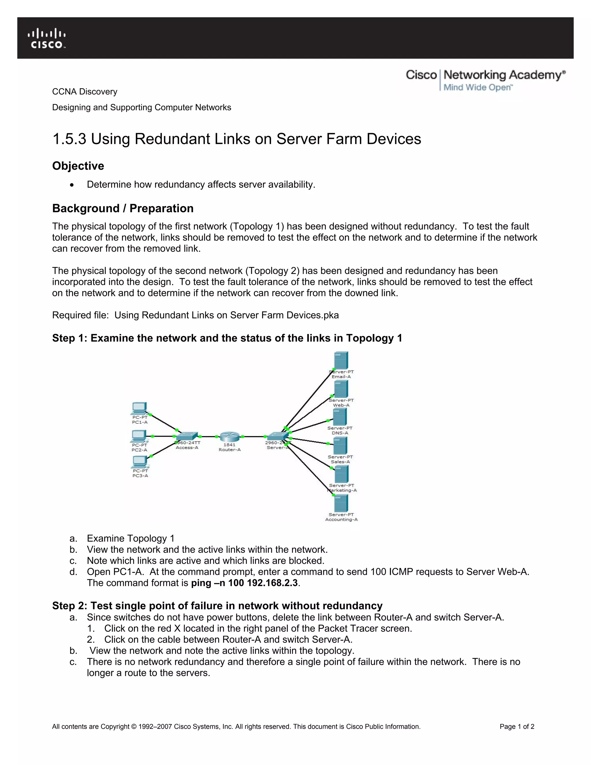 CCNA Discovery
Designing and Supporting Computer Networks
1.5.3 Using Redundant Links on Server Farm Devices
Objective
• Determine how redundancy affects server availability.
Background / Preparation
The physical topology of the first network (Topology 1) has been designed without redundancy. To test the fault
tolerance of the network, links should be removed to test the effect on the network and to determine if the network
can recover from the removed link.
The physical topology of the second network (Topology 2) has been designed and redundancy has been
incorporated into the design. To test the fault tolerance of the network, links should be removed to test the effect
on the network and to determine if the network can recover from the downed link.
Required file: Using Redundant Links on Server Farm Devices.pka
Step 1: Examine the network and the status of the links in Topology 1
a. Examine Topology 1
b. View the network and the active links within the network.
c. Note which links are active and which links are blocked.
d. Open PC1-A. At the command prompt, enter a command to send 100 ICMP requests to Server Web-A.
The command format is ping –n 100 192.168.2.3.
Step 2: Test single point of failure in network without redundancy
a. Since switches do not have power buttons, delete the link between Router-A and switch Server-A.
1. Click on the red X located in the right panel of the Packet Tracer screen.
2. Click on the cable between Router-A and switch Server-A.
b. View the network and note the active links within the topology.
c. There is no network redundancy and therefore a single point of failure within the network. There is no
longer a route to the servers.
All contents are Copyright © 1992–2007 Cisco Systems, Inc. All rights reserved. This document is Cisco Public Information. Page 1 of 2
 