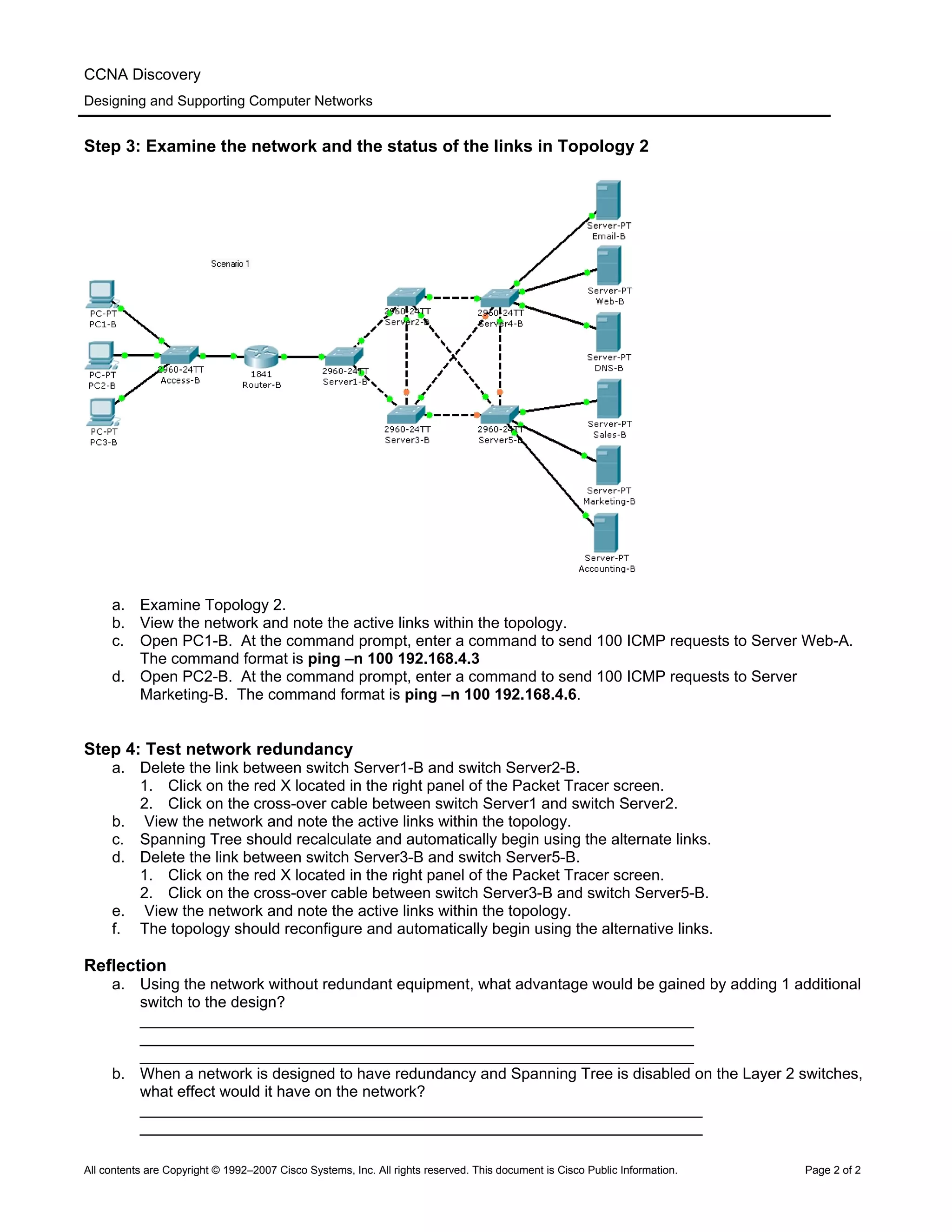 CCNA Discovery
Designing and Supporting Computer Networks
Step 3: Examine the network and the status of the links in Topology 2
a. Examine Topology 2.
b. View the network and note the active links within the topology.
c. Open PC1-B. At the command prompt, enter a command to send 100 ICMP requests to Server Web-A.
The command format is ping –n 100 192.168.4.3
d. Open PC2-B. At the command prompt, enter a command to send 100 ICMP requests to Server
Marketing-B. The command format is ping –n 100 192.168.4.6.
Step 4: Test network redundancy
a. Delete the link between switch Server1-B and switch Server2-B.
1. Click on the red X located in the right panel of the Packet Tracer screen.
2. Click on the cross-over cable between switch Server1 and switch Server2.
b. View the network and note the active links within the topology.
c. Spanning Tree should recalculate and automatically begin using the alternate links.
d. Delete the link between switch Server3-B and switch Server5-B.
1. Click on the red X located in the right panel of the Packet Tracer screen.
2. Click on the cross-over cable between switch Server3-B and switch Server5-B.
e. View the network and note the active links within the topology.
f. The topology should reconfigure and automatically begin using the alternative links.
Reflection
a. Using the network without redundant equipment, what advantage would be gained by adding 1 additional
switch to the design?
________________________________________________________________
________________________________________________________________
________________________________________________________________
b. When a network is designed to have redundancy and Spanning Tree is disabled on the Layer 2 switches,
what effect would it have on the network?
_________________________________________________________________
_________________________________________________________________
All contents are Copyright © 1992–2007 Cisco Systems, Inc. All rights reserved. This document is Cisco Public Information. Page 2 of 2
 