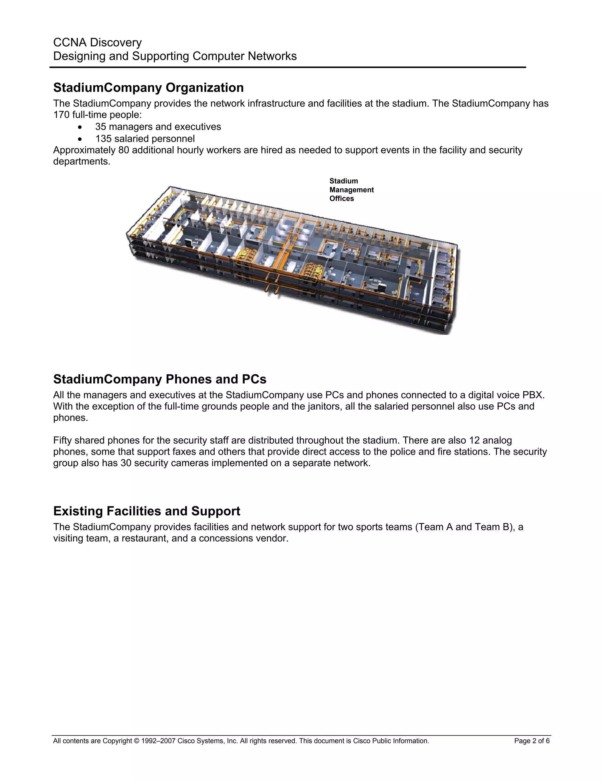 CCNA Discovery
Designing and Supporting Computer Networks
StadiumCompany Organization
The StadiumCompany provides the network infrastructure and facilities at the stadium. The StadiumCompany has
170 full-time people:
• 35 managers and executives
• 135 salaried personnel
Approximately 80 additional hourly workers are hired as needed to support events in the facility and security
departments.
Stadium
Management
Offices
StadiumCompany Phones and PCs
All the managers and executives at the StadiumCompany use PCs and phones connected to a digital voice PBX.
With the exception of the full-time grounds people and the janitors, all the salaried personnel also use PCs and
phones.
Fifty shared phones for the security staff are distributed throughout the stadium. There are also 12 analog
phones, some that support faxes and others that provide direct access to the police and fire stations. The security
group also has 30 security cameras implemented on a separate network.
Existing Facilities and Support
The StadiumCompany provides facilities and network support for two sports teams (Team A and Team B), a
visiting team, a restaurant, and a concessions vendor.
All contents are Copyright © 1992–2007 Cisco Systems, Inc. All rights reserved. This document is Cisco Public Information. Page 2 of 6
 