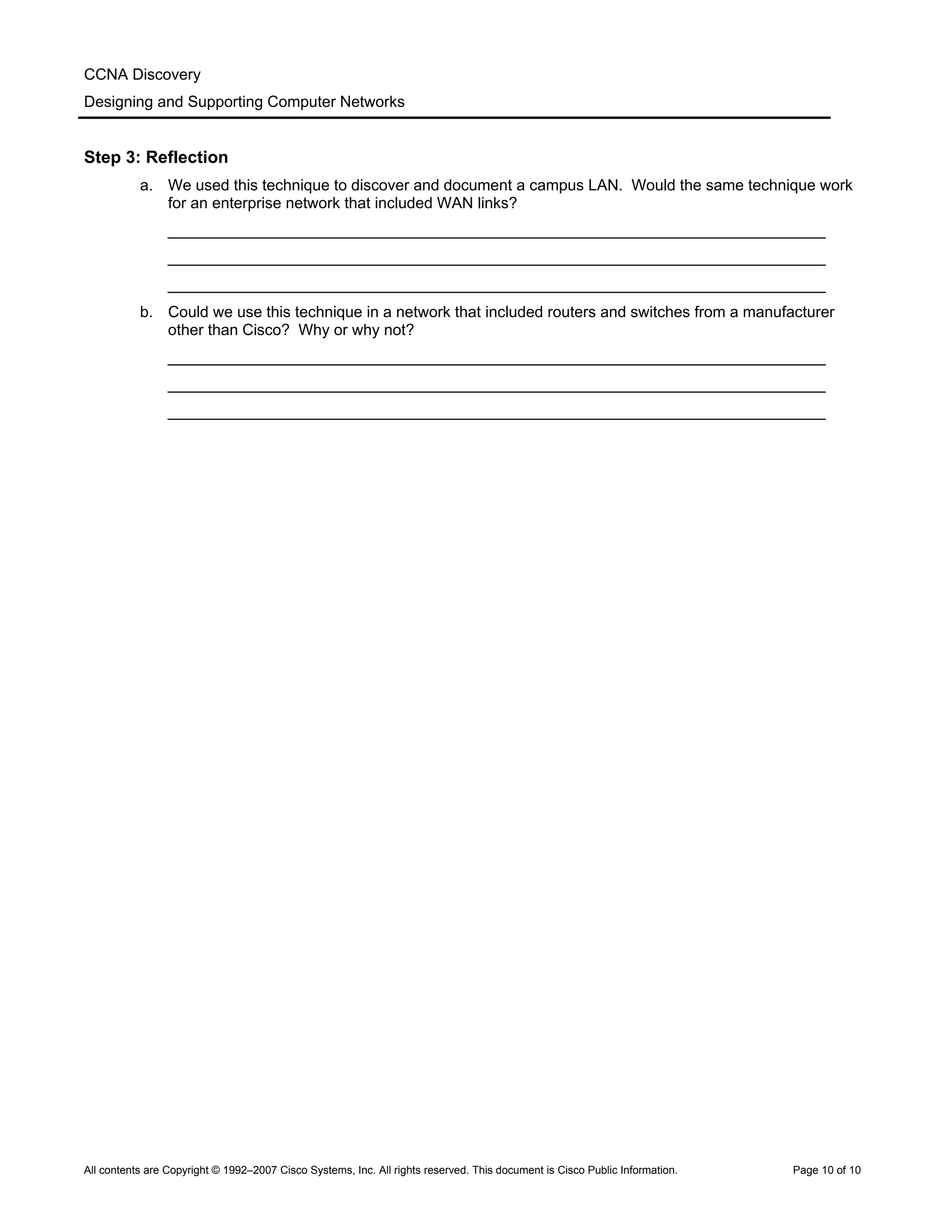 CCNA Discovery
Designing and Supporting Computer Networks
Step 3: Reflection
a. We used this technique to discover and document a campus LAN. Would the same technique work
for an enterprise network that included WAN links?
____________________________________________________________________________
____________________________________________________________________________
____________________________________________________________________________
b. Could we use this technique in a network that included routers and switches from a manufacturer
other than Cisco? Why or why not?
____________________________________________________________________________
____________________________________________________________________________
____________________________________________________________________________
All contents are Copyright © 1992–2007 Cisco Systems, Inc. All rights reserved. This document is Cisco Public Information. Page 10 of 10
 