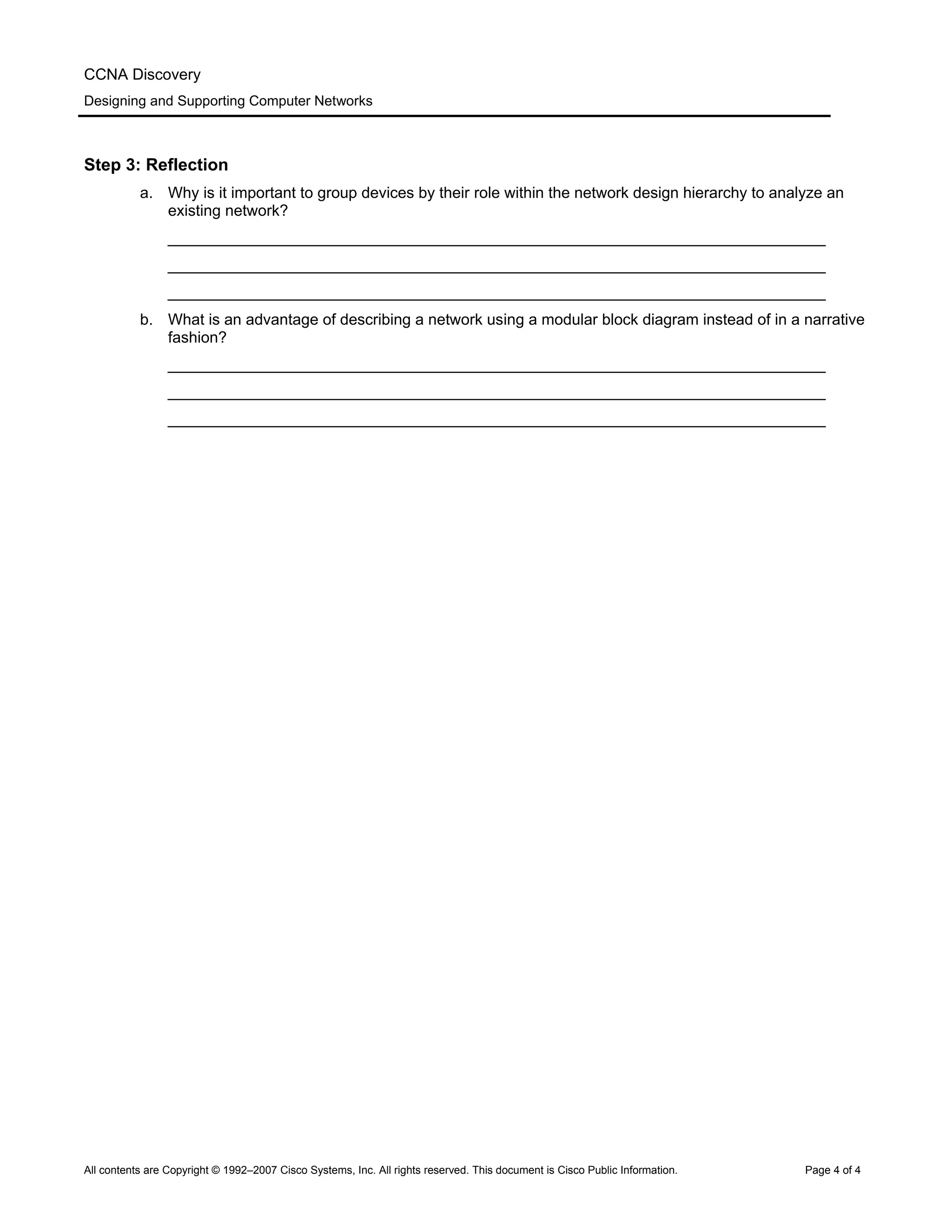 CCNA Discovery
Designing and Supporting Computer Networks
Step 3: Reflection
a. Why is it important to group devices by their role within the network design hierarchy to analyze an
existing network?
____________________________________________________________________________
____________________________________________________________________________
____________________________________________________________________________
b. What is an advantage of describing a network using a modular block diagram instead of in a narrative
fashion?
____________________________________________________________________________
____________________________________________________________________________
____________________________________________________________________________
All contents are Copyright © 1992–2007 Cisco Systems, Inc. All rights reserved. This document is Cisco Public Information. Page 4 of 4
 