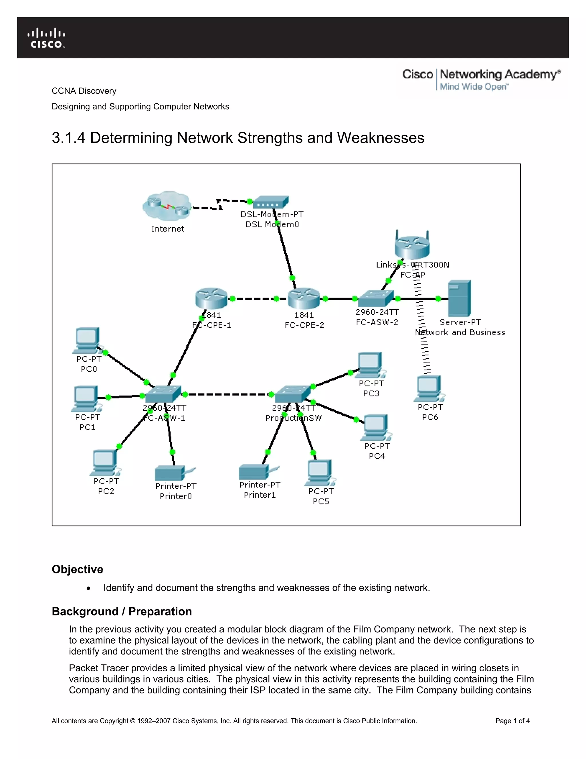 CCNA Discovery
Designing and Supporting Computer Networks
3.1.4 Determining Network Strengths and Weaknesses
Objective
• Identify and document the strengths and weaknesses of the existing network.
Background / Preparation
In the previous activity you created a modular block diagram of the Film Company network. The next step is
to examine the physical layout of the devices in the network, the cabling plant and the device configurations to
identify and document the strengths and weaknesses of the existing network.
Packet Tracer provides a limited physical view of the network where devices are placed in wiring closets in
various buildings in various cities. The physical view in this activity represents the building containing the Film
Company and the building containing their ISP located in the same city. The Film Company building contains
All contents are Copyright © 1992–2007 Cisco Systems, Inc. All rights reserved. This document is Cisco Public Information. Page 1 of 4
 