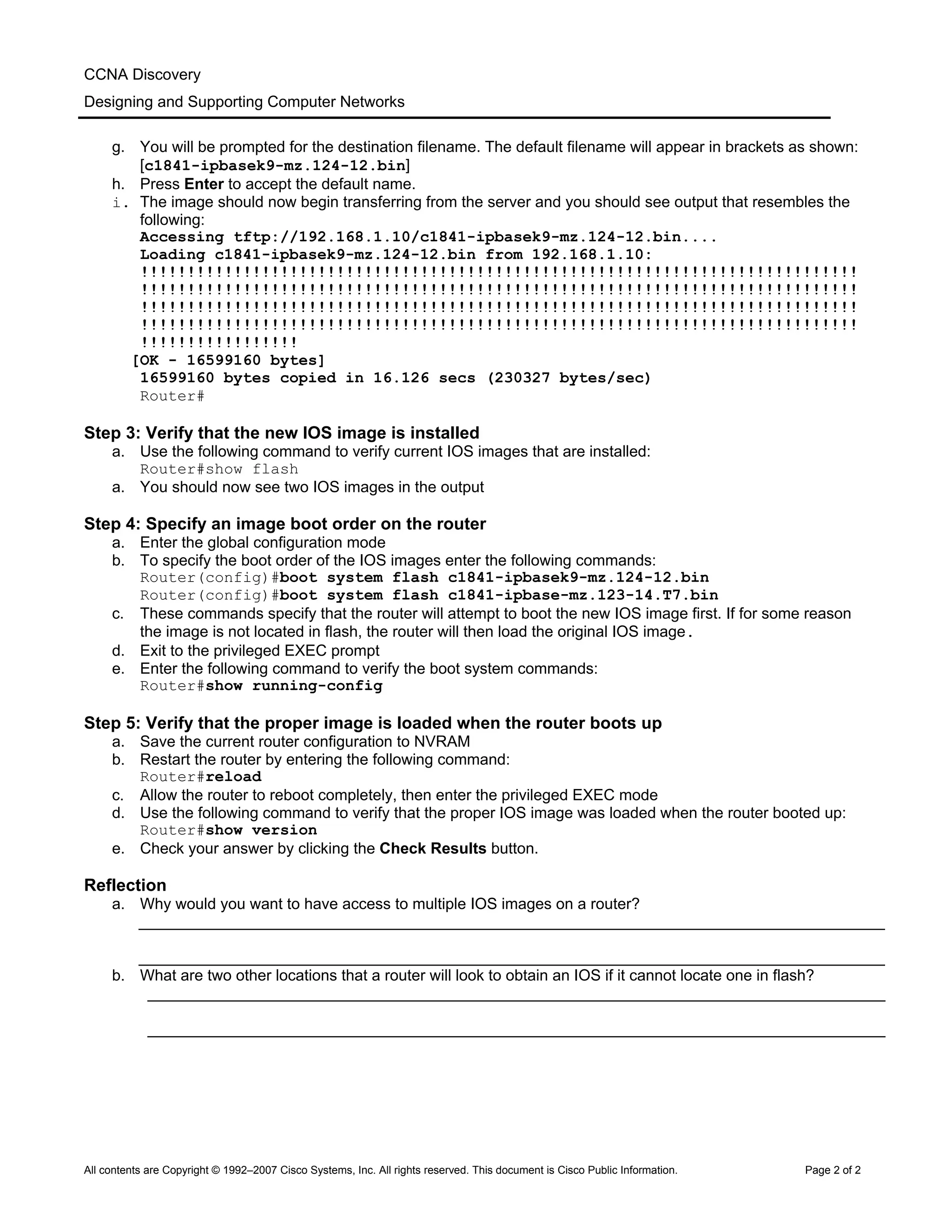CCNA Discovery
Designing and Supporting Computer Networks
g. You will be prompted for the destination filename. The default filename will appear in brackets as shown:
[c1841-ipbasek9-mz.124-12.bin]
h. Press Enter to accept the default name.
i. The image should now begin transferring from the server and you should see output that resembles the
following:
Accessing tftp://192.168.1.10/c1841-ipbasek9-mz.124-12.bin....
Loading c1841-ipbasek9-mz.124-12.bin from 192.168.1.10:
!!!!!!!!!!!!!!!!!!!!!!!!!!!!!!!!!!!!!!!!!!!!!!!!!!!!!!!!!!!!!!!!!!!!!!!!!!!!!
!!!!!!!!!!!!!!!!!!!!!!!!!!!!!!!!!!!!!!!!!!!!!!!!!!!!!!!!!!!!!!!!!!!!!!!!!!!!!
!!!!!!!!!!!!!!!!!!!!!!!!!!!!!!!!!!!!!!!!!!!!!!!!!!!!!!!!!!!!!!!!!!!!!!!!!!!!!
!!!!!!!!!!!!!!!!!!!!!!!!!!!!!!!!!!!!!!!!!!!!!!!!!!!!!!!!!!!!!!!!!!!!!!!!!!!!!
!!!!!!!!!!!!!!!!!
[OK - 16599160 bytes]
16599160 bytes copied in 16.126 secs (230327 bytes/sec)
Router#
Step 3: Verify that the new IOS image is installed
a. Use the following command to verify current IOS images that are installed:
Router#show flash
a. You should now see two IOS images in the output
Step 4: Specify an image boot order on the router
a. Enter the global configuration mode
b. To specify the boot order of the IOS images enter the following commands:
Router(config)#boot system flash c1841-ipbasek9-mz.124-12.bin
Router(config)#boot system flash c1841-ipbase-mz.123-14.T7.bin
c. These commands specify that the router will attempt to boot the new IOS image first. If for some reason
the image is not located in flash, the router will then load the original IOS image.
d. Exit to the privileged EXEC prompt
e. Enter the following command to verify the boot system commands:
Router#show running-config
Step 5: Verify that the proper image is loaded when the router boots up
a. Save the current router configuration to NVRAM
b. Restart the router by entering the following command:
Router#reload
c. Allow the router to reboot completely, then enter the privileged EXEC mode
d. Use the following command to verify that the proper IOS image was loaded when the router booted up:
Router#show version
e. Check your answer by clicking the Check Results button.
Reflection
a. Why would you want to have access to multiple IOS images on a router?
______________________________________________________________________________________
______________________________________________________________________________________
b. What are two other locations that a router will look to obtain an IOS if it cannot locate one in flash?
_____________________________________________________________________________________
_____________________________________________________________________________________
All contents are Copyright © 1992–2007 Cisco Systems, Inc. All rights reserved. This document is Cisco Public Information. Page 2 of 2
 