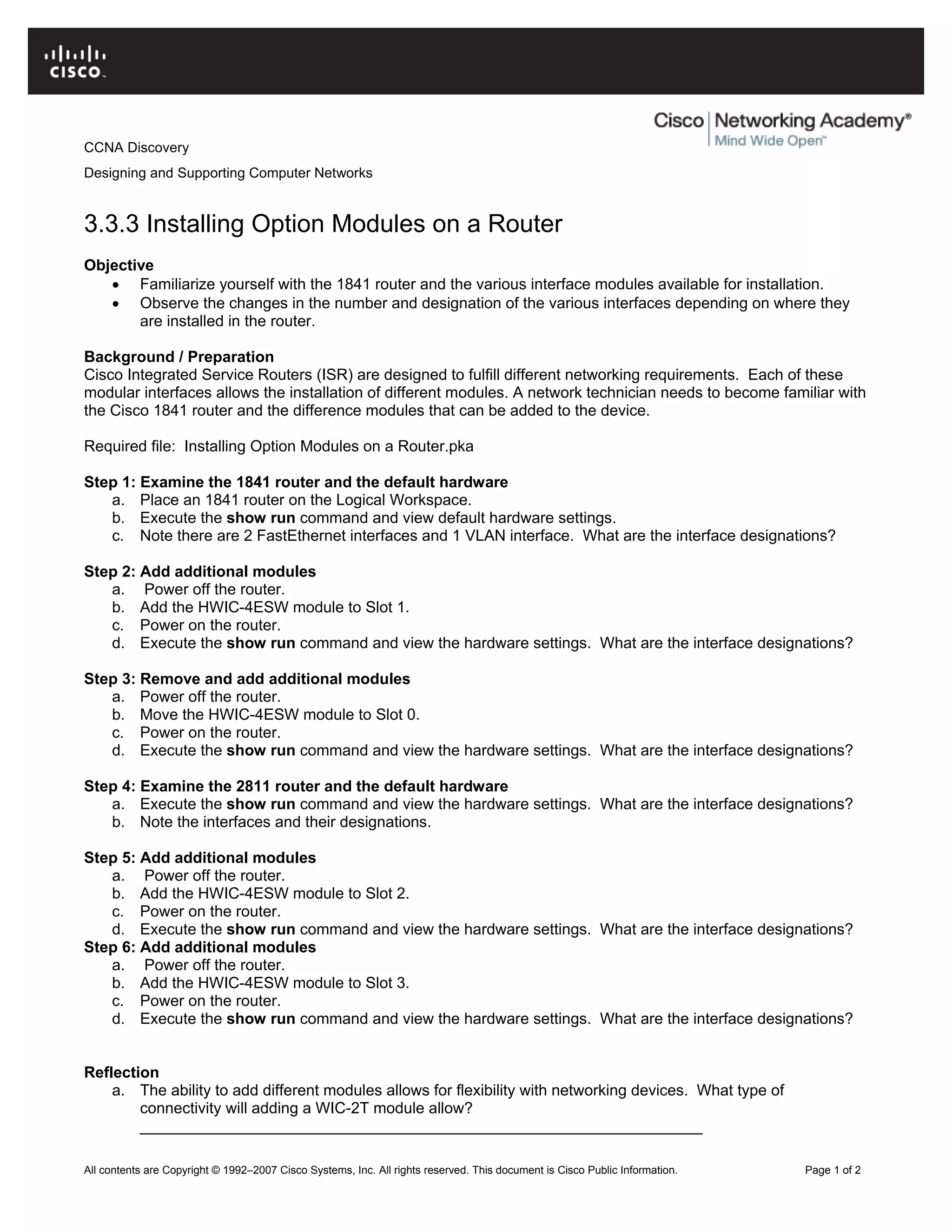 CCNA Discovery
Designing and Supporting Computer Networks
3.3.3 Installing Option Modules on a Router
Objective
• Familiarize yourself with the 1841 router and the various interface modules available for installation.
• Observe the changes in the number and designation of the various interfaces depending on where they
are installed in the router.
Background / Preparation
Cisco Integrated Service Routers (ISR) are designed to fulfill different networking requirements. Each of these
modular interfaces allows the installation of different modules. A network technician needs to become familiar with
the Cisco 1841 router and the difference modules that can be added to the device.
Required file: Installing Option Modules on a Router.pka
Step 1: Examine the 1841 router and the default hardware
a. Place an 1841 router on the Logical Workspace.
b. Execute the show run command and view default hardware settings.
c. Note there are 2 FastEthernet interfaces and 1 VLAN interface. What are the interface designations?
Step 2: Add additional modules
a. Power off the router.
b. Add the HWIC-4ESW module to Slot 1.
c. Power on the router.
d. Execute the show run command and view the hardware settings. What are the interface designations?
Step 3: Remove and add additional modules
a. Power off the router.
b. Move the HWIC-4ESW module to Slot 0.
c. Power on the router.
d. Execute the show run command and view the hardware settings. What are the interface designations?
Step 4: Examine the 2811 router and the default hardware
a. Execute the show run command and view the hardware settings. What are the interface designations?
b. Note the interfaces and their designations.
Step 5: Add additional modules
a. Power off the router.
b. Add the HWIC-4ESW module to Slot 2.
c. Power on the router.
d. Execute the show run command and view the hardware settings. What are the interface designations?
Step 6: Add additional modules
a. Power off the router.
b. Add the HWIC-4ESW module to Slot 3.
c. Power on the router.
d. Execute the show run command and view the hardware settings. What are the interface designations?
Reflection
a. The ability to add different modules allows for flexibility with networking devices. What type of
connectivity will adding a WIC-2T module allow?
_________________________________________________________________
All contents are Copyright © 1992–2007 Cisco Systems, Inc. All rights reserved. This document is Cisco Public Information. Page 1 of 2
 