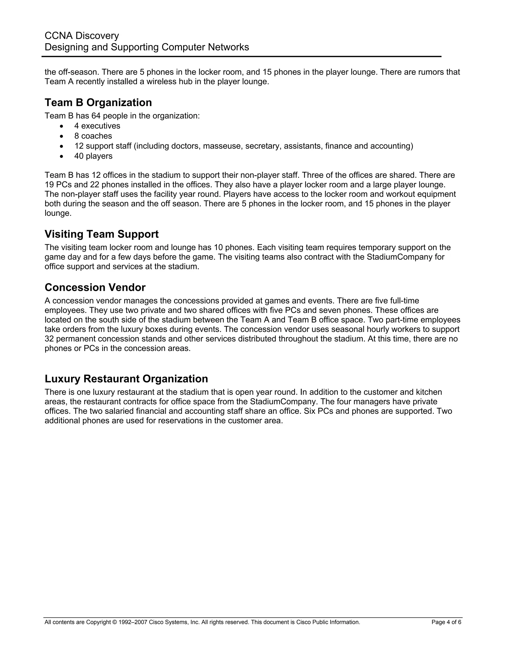 CCNA Discovery
Designing and Supporting Computer Networks
the off-season. There are 5 phones in the locker room, and 15 phones in the player lounge. There are rumors that
Team A recently installed a wireless hub in the player lounge.
Team B Organization
Team B has 64 people in the organization:
• 4 executives
• 8 coaches
• 12 support staff (including doctors, masseuse, secretary, assistants, finance and accounting)
• 40 players
Team B has 12 offices in the stadium to support their non-player staff. Three of the offices are shared. There are
19 PCs and 22 phones installed in the offices. They also have a player locker room and a large player lounge.
The non-player staff uses the facility year round. Players have access to the locker room and workout equipment
both during the season and the off season. There are 5 phones in the locker room, and 15 phones in the player
lounge.
Visiting Team Support
The visiting team locker room and lounge has 10 phones. Each visiting team requires temporary support on the
game day and for a few days before the game. The visiting teams also contract with the StadiumCompany for
office support and services at the stadium.
Concession Vendor
A concession vendor manages the concessions provided at games and events. There are five full-time
employees. They use two private and two shared offices with five PCs and seven phones. These offices are
located on the south side of the stadium between the Team A and Team B office space. Two part-time employees
take orders from the luxury boxes during events. The concession vendor uses seasonal hourly workers to support
32 permanent concession stands and other services distributed throughout the stadium. At this time, there are no
phones or PCs in the concession areas.
Luxury Restaurant Organization
There is one luxury restaurant at the stadium that is open year round. In addition to the customer and kitchen
areas, the restaurant contracts for office space from the StadiumCompany. The four managers have private
offices. The two salaried financial and accounting staff share an office. Six PCs and phones are supported. Two
additional phones are used for reservations in the customer area.
All contents are Copyright © 1992–2007 Cisco Systems, Inc. All rights reserved. This document is Cisco Public Information. Page 4 of 6
 
