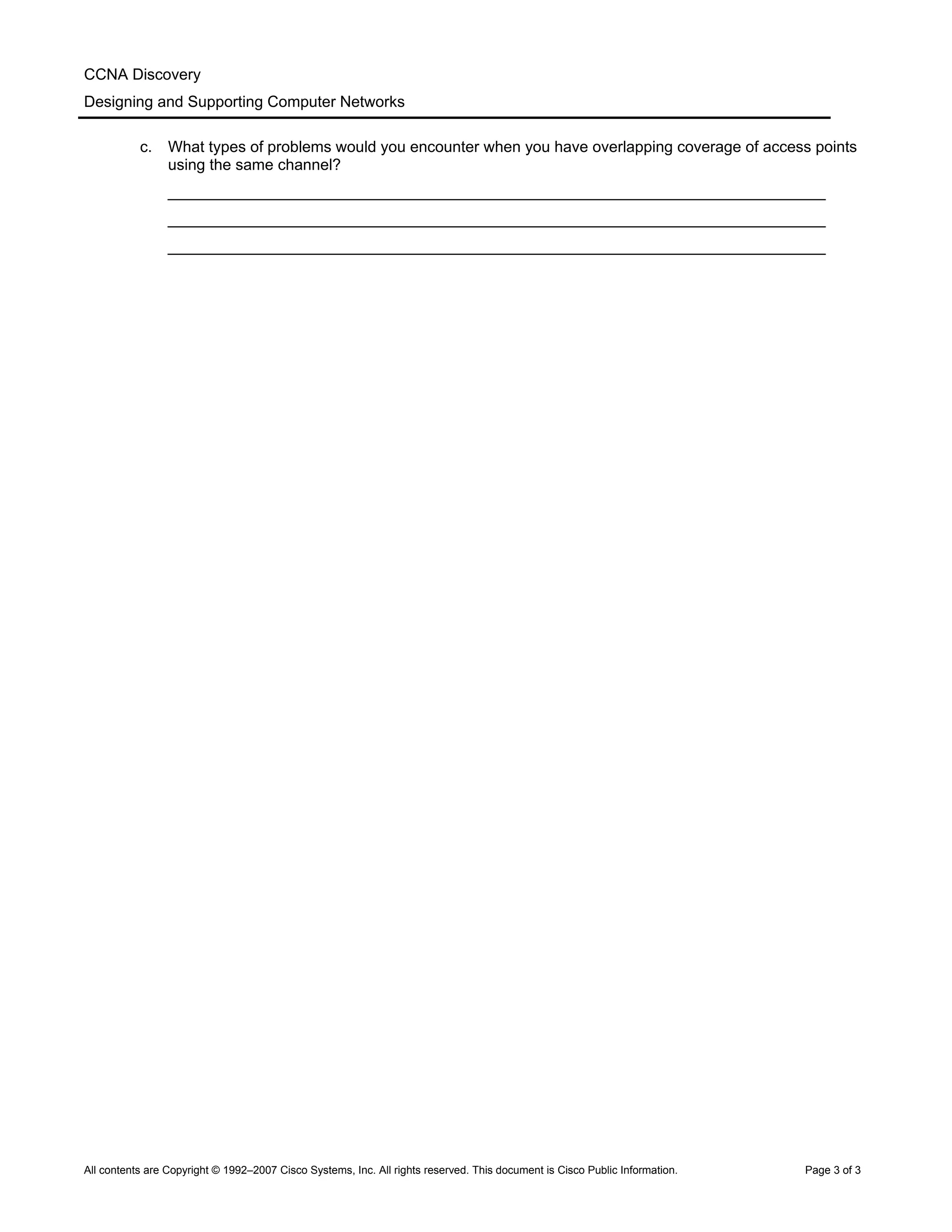 CCNA Discovery
Designing and Supporting Computer Networks
c. What types of problems would you encounter when you have overlapping coverage of access points
using the same channel?
____________________________________________________________________________
____________________________________________________________________________
____________________________________________________________________________
All contents are Copyright © 1992–2007 Cisco Systems, Inc. All rights reserved. This document is Cisco Public Information. Page 3 of 3
 