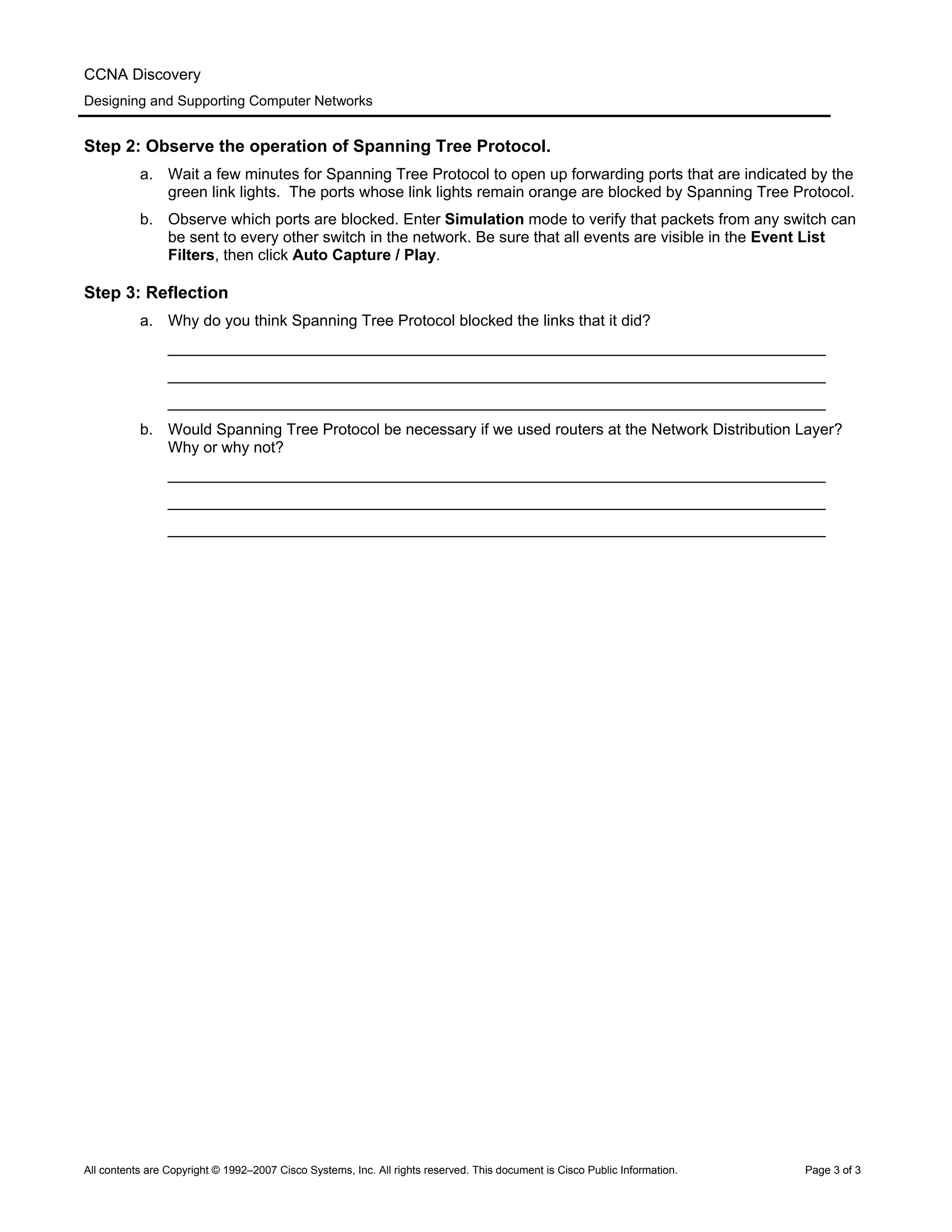 CCNA Discovery
Designing and Supporting Computer Networks
Step 2: Observe the operation of Spanning Tree Protocol.
a. Wait a few minutes for Spanning Tree Protocol to open up forwarding ports that are indicated by the
green link lights. The ports whose link lights remain orange are blocked by Spanning Tree Protocol.
b. Observe which ports are blocked. Enter Simulation mode to verify that packets from any switch can
be sent to every other switch in the network. Be sure that all events are visible in the Event List
Filters, then click Auto Capture / Play.
Step 3: Reflection
a. Why do you think Spanning Tree Protocol blocked the links that it did?
____________________________________________________________________________
____________________________________________________________________________
____________________________________________________________________________
b. Would Spanning Tree Protocol be necessary if we used routers at the Network Distribution Layer?
Why or why not?
____________________________________________________________________________
____________________________________________________________________________
____________________________________________________________________________
All contents are Copyright © 1992–2007 Cisco Systems, Inc. All rights reserved. This document is Cisco Public Information. Page 3 of 3
 