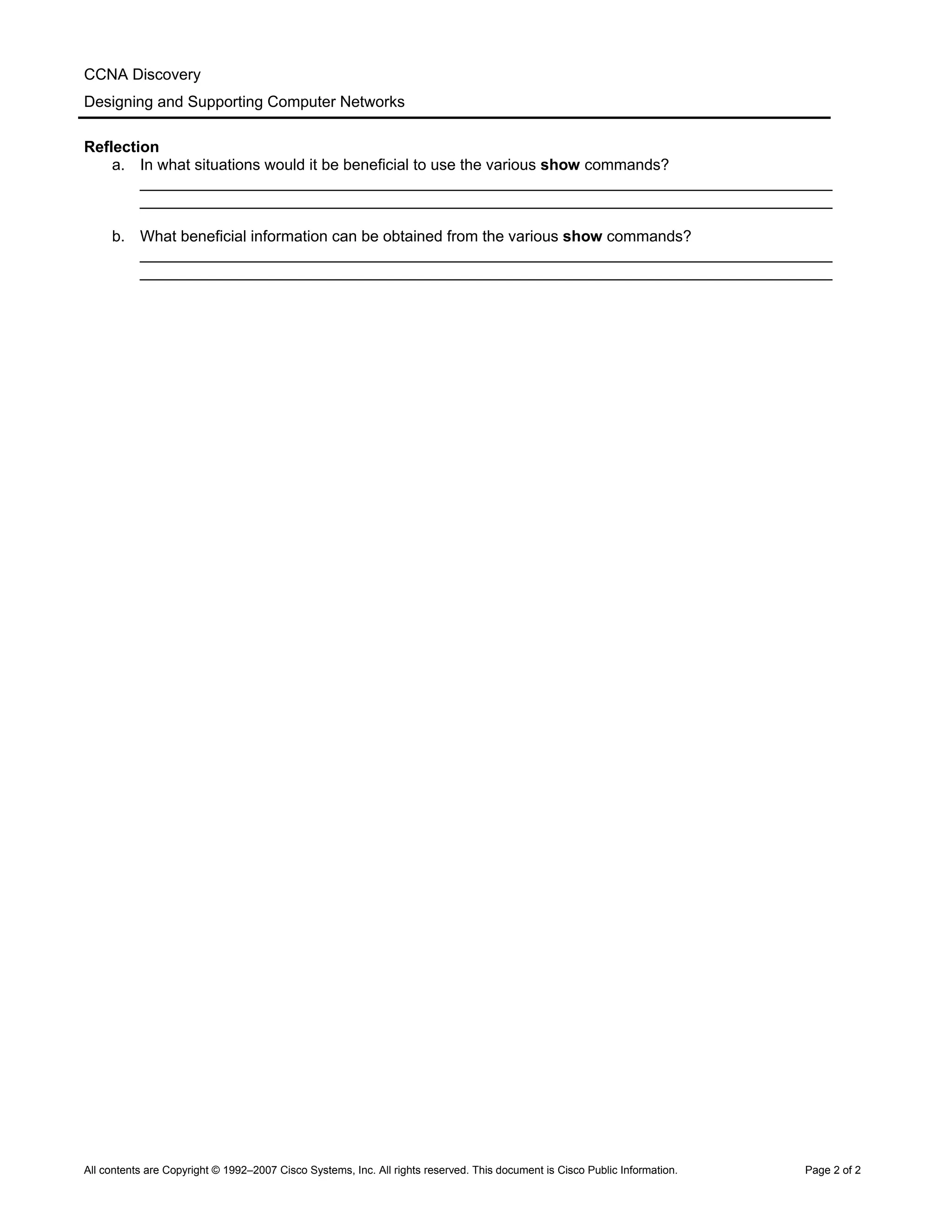 CCNA Discovery
Designing and Supporting Computer Networks
Reflection
a. In what situations would it be beneficial to use the various show commands?
________________________________________________________________________________
________________________________________________________________________________
b. What beneficial information can be obtained from the various show commands?
________________________________________________________________________________
________________________________________________________________________________
All contents are Copyright © 1992–2007 Cisco Systems, Inc. All rights reserved. This document is Cisco Public Information. Page 2 of 2
 
