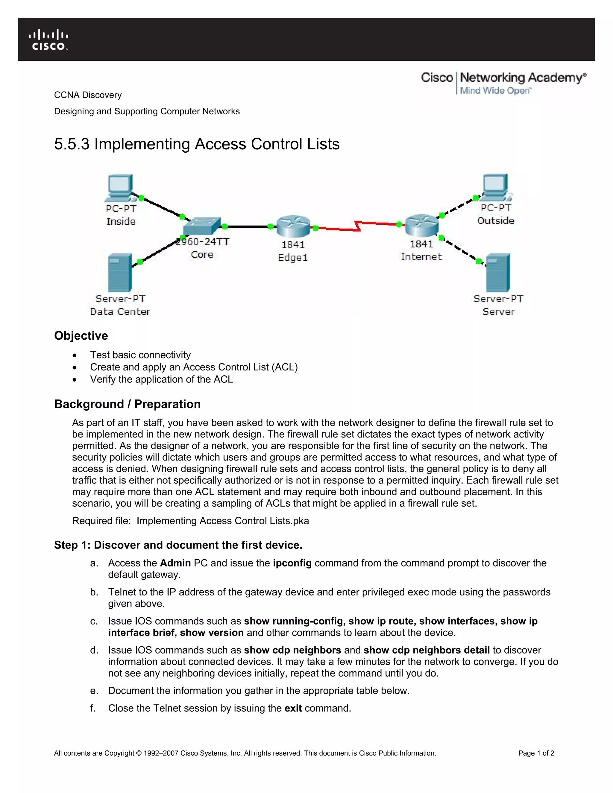 CCNA Discovery
Designing and Supporting Computer Networks
5.5.3 Implementing Access Control Lists
Objective
• Test basic connectivity
• Create and apply an Access Control List (ACL)
• Verify the application of the ACL
Background / Preparation
As part of an IT staff, you have been asked to work with the network designer to define the firewall rule set to
be implemented in the new network design. The firewall rule set dictates the exact types of network activity
permitted. As the designer of a network, you are responsible for the first line of security on the network. The
security policies will dictate which users and groups are permitted access to what resources, and what type of
access is denied. When designing firewall rule sets and access control lists, the general policy is to deny all
traffic that is either not specifically authorized or is not in response to a permitted inquiry. Each firewall rule set
may require more than one ACL statement and may require both inbound and outbound placement. In this
scenario, you will be creating a sampling of ACLs that might be applied in a firewall rule set.
Required file: Implementing Access Control Lists.pka
Step 1: Discover and document the first device.
a. Access the Admin PC and issue the ipconfig command from the command prompt to discover the
default gateway.
b. Telnet to the IP address of the gateway device and enter privileged exec mode using the passwords
given above.
c. Issue IOS commands such as show running-config, show ip route, show interfaces, show ip
interface brief, show version and other commands to learn about the device.
d. Issue IOS commands such as show cdp neighbors and show cdp neighbors detail to discover
information about connected devices. It may take a few minutes for the network to converge. If you do
not see any neighboring devices initially, repeat the command until you do.
e. Document the information you gather in the appropriate table below.
f. Close the Telnet session by issuing the exit command.
All contents are Copyright © 1992–2007 Cisco Systems, Inc. All rights reserved. This document is Cisco Public Information. Page 1 of 2
 