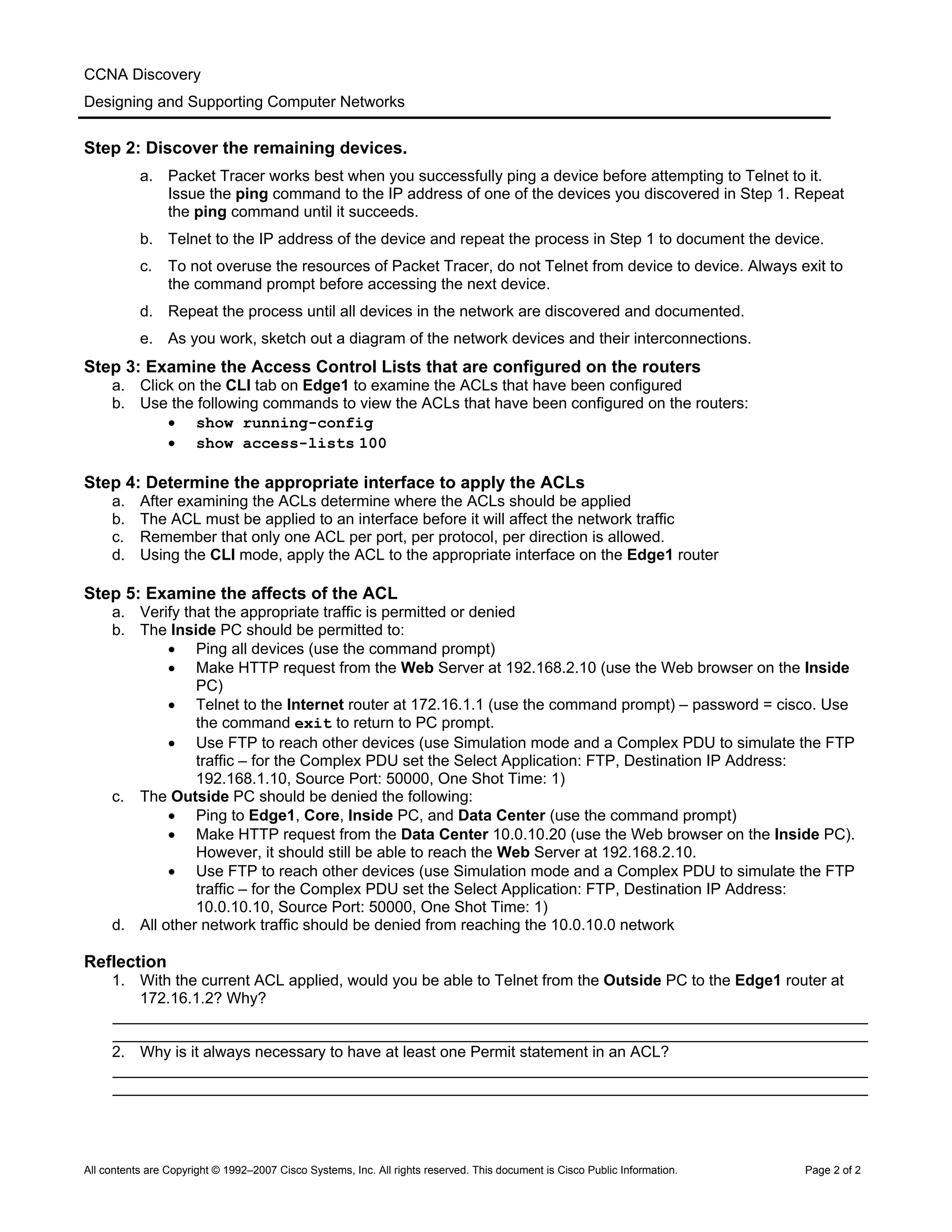 CCNA Discovery
Designing and Supporting Computer Networks
Step 2: Discover the remaining devices.
a. Packet Tracer works best when you successfully ping a device before attempting to Telnet to it.
Issue the ping command to the IP address of one of the devices you discovered in Step 1. Repeat
the ping command until it succeeds.
b. Telnet to the IP address of the device and repeat the process in Step 1 to document the device.
c. To not overuse the resources of Packet Tracer, do not Telnet from device to device. Always exit to
the command prompt before accessing the next device.
d. Repeat the process until all devices in the network are discovered and documented.
e. As you work, sketch out a diagram of the network devices and their interconnections.
Step 3: Examine the Access Control Lists that are configured on the routers
a. Click on the CLI tab on Edge1 to examine the ACLs that have been configured
b. Use the following commands to view the ACLs that have been configured on the routers:
• show running-config
• show access-lists 100
Step 4: Determine the appropriate interface to apply the ACLs
a. After examining the ACLs determine where the ACLs should be applied
b. The ACL must be applied to an interface before it will affect the network traffic
c. Remember that only one ACL per port, per protocol, per direction is allowed.
d. Using the CLI mode, apply the ACL to the appropriate interface on the Edge1 router
Step 5: Examine the affects of the ACL
a. Verify that the appropriate traffic is permitted or denied
b. The Inside PC should be permitted to:
• Ping all devices (use the command prompt)
• Make HTTP request from the Web Server at 192.168.2.10 (use the Web browser on the Inside
PC)
• Telnet to the Internet router at 172.16.1.1 (use the command prompt) – password = cisco. Use
the command exit to return to PC prompt.
• Use FTP to reach other devices (use Simulation mode and a Complex PDU to simulate the FTP
traffic – for the Complex PDU set the Select Application: FTP, Destination IP Address:
192.168.1.10, Source Port: 50000, One Shot Time: 1)
c. The Outside PC should be denied the following:
• Ping to Edge1, Core, Inside PC, and Data Center (use the command prompt)
• Make HTTP request from the Data Center 10.0.10.20 (use the Web browser on the Inside PC).
However, it should still be able to reach the Web Server at 192.168.2.10.
• Use FTP to reach other devices (use Simulation mode and a Complex PDU to simulate the FTP
traffic – for the Complex PDU set the Select Application: FTP, Destination IP Address:
10.0.10.10, Source Port: 50000, One Shot Time: 1)
d. All other network traffic should be denied from reaching the 10.0.10.0 network
Reflection
1. With the current ACL applied, would you be able to Telnet from the Outside PC to the Edge1 router at
172.16.1.2? Why?
_______________________________________________________________________________________
_______________________________________________________________________________________
2. Why is it always necessary to have at least one Permit statement in an ACL?
_______________________________________________________________________________________
_______________________________________________________________________________________
All contents are Copyright © 1992–2007 Cisco Systems, Inc. All rights reserved. This document is Cisco Public Information. Page 2 of 2
 