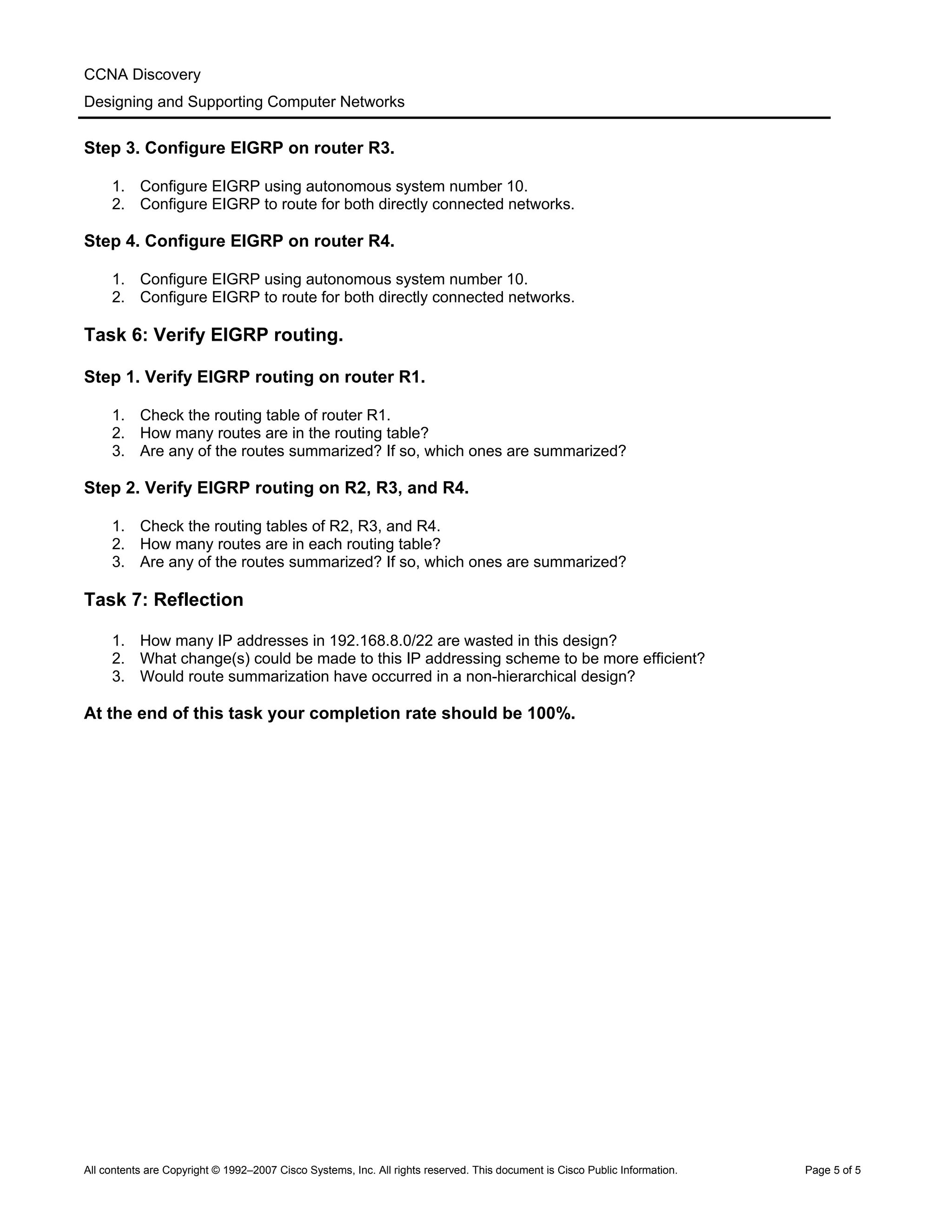 CCNA Discovery
Designing and Supporting Computer Networks
Step 3. Configure EIGRP on router R3.
1. Configure EIGRP using autonomous system number 10.
2. Configure EIGRP to route for both directly connected networks.
Step 4. Configure EIGRP on router R4.
1. Configure EIGRP using autonomous system number 10.
2. Configure EIGRP to route for both directly connected networks.
Task 6: Verify EIGRP routing.
Step 1. Verify EIGRP routing on router R1.
1. Check the routing table of router R1.
2. How many routes are in the routing table?
3. Are any of the routes summarized? If so, which ones are summarized?
Step 2. Verify EIGRP routing on R2, R3, and R4.
1. Check the routing tables of R2, R3, and R4.
2. How many routes are in each routing table?
3. Are any of the routes summarized? If so, which ones are summarized?
Task 7: Reflection
1. How many IP addresses in 192.168.8.0/22 are wasted in this design?
2. What change(s) could be made to this IP addressing scheme to be more efficient?
3. Would route summarization have occurred in a non-hierarchical design?
At the end of this task your completion rate should be 100%.
All contents are Copyright © 1992–2007 Cisco Systems, Inc. All rights reserved. This document is Cisco Public Information. Page 5 of 5
 
