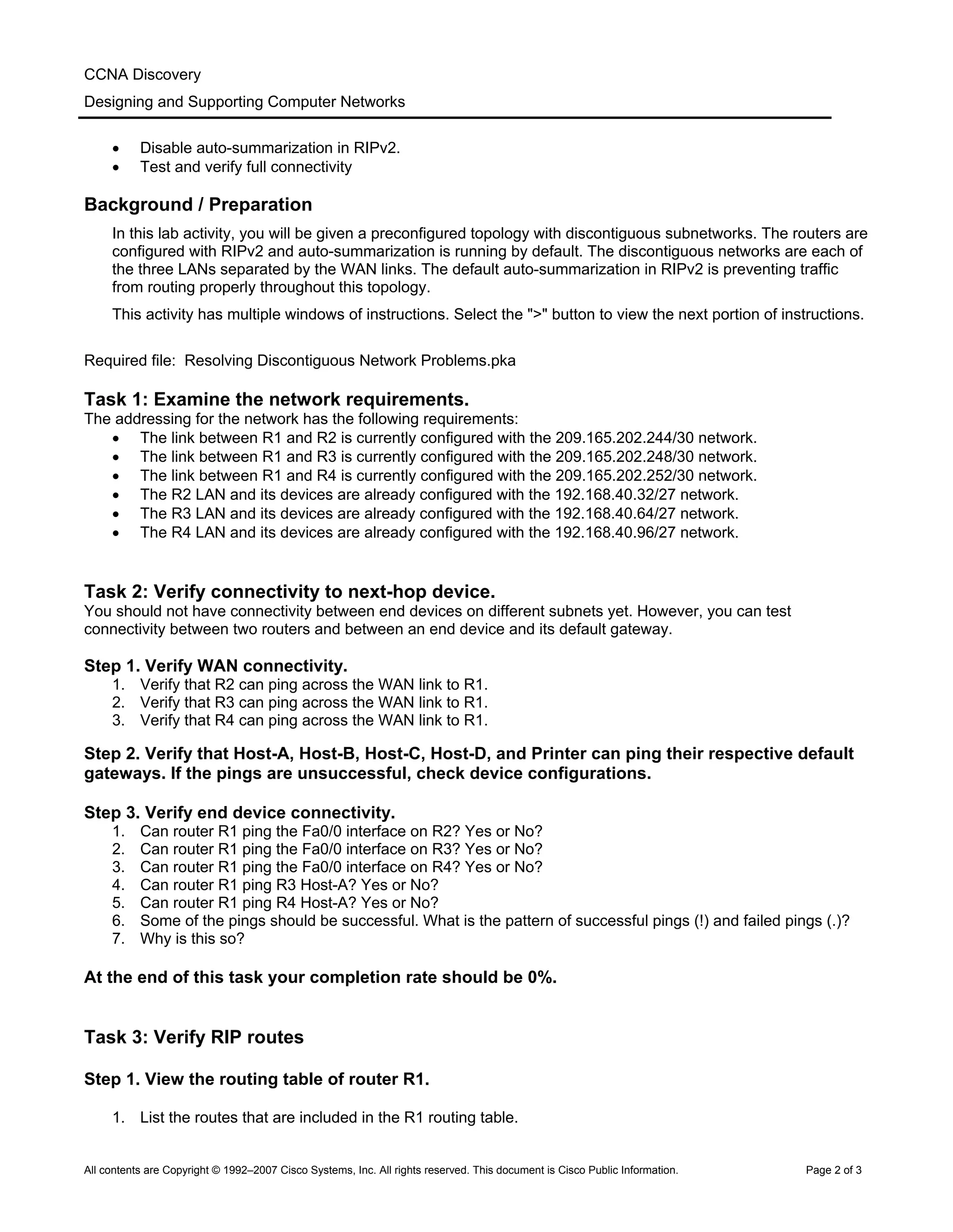 CCNA Discovery
Designing and Supporting Computer Networks
• Disable auto-summarization in RIPv2.
• Test and verify full connectivity
Background / Preparation
In this lab activity, you will be given a preconfigured topology with discontiguous subnetworks. The routers are
configured with RIPv2 and auto-summarization is running by default. The discontiguous networks are each of
the three LANs separated by the WAN links. The default auto-summarization in RIPv2 is preventing traffic
from routing properly throughout this topology.
This activity has multiple windows of instructions. Select the ">" button to view the next portion of instructions.
Required file: Resolving Discontiguous Network Problems.pka
Task 1: Examine the network requirements.
The addressing for the network has the following requirements:
• The link between R1 and R2 is currently configured with the 209.165.202.244/30 network.
• The link between R1 and R3 is currently configured with the 209.165.202.248/30 network.
• The link between R1 and R4 is currently configured with the 209.165.202.252/30 network.
• The R2 LAN and its devices are already configured with the 192.168.40.32/27 network.
• The R3 LAN and its devices are already configured with the 192.168.40.64/27 network.
• The R4 LAN and its devices are already configured with the 192.168.40.96/27 network.
Task 2: Verify connectivity to next-hop device.
You should not have connectivity between end devices on different subnets yet. However, you can test
connectivity between two routers and between an end device and its default gateway.
Step 1. Verify WAN connectivity.
1. Verify that R2 can ping across the WAN link to R1.
2. Verify that R3 can ping across the WAN link to R1.
3. Verify that R4 can ping across the WAN link to R1.
Step 2. Verify that Host-A, Host-B, Host-C, Host-D, and Printer can ping their respective default
gateways. If the pings are unsuccessful, check device configurations.
Step 3. Verify end device connectivity.
1. Can router R1 ping the Fa0/0 interface on R2? Yes or No?
2. Can router R1 ping the Fa0/0 interface on R3? Yes or No?
3. Can router R1 ping the Fa0/0 interface on R4? Yes or No?
4. Can router R1 ping R3 Host-A? Yes or No?
5. Can router R1 ping R4 Host-A? Yes or No?
6. Some of the pings should be successful. What is the pattern of successful pings (!) and failed pings (.)?
7. Why is this so?
At the end of this task your completion rate should be 0%.
Task 3: Verify RIP routes
Step 1. View the routing table of router R1.
1. List the routes that are included in the R1 routing table.
All contents are Copyright © 1992–2007 Cisco Systems, Inc. All rights reserved. This document is Cisco Public Information. Page 2 of 3
 