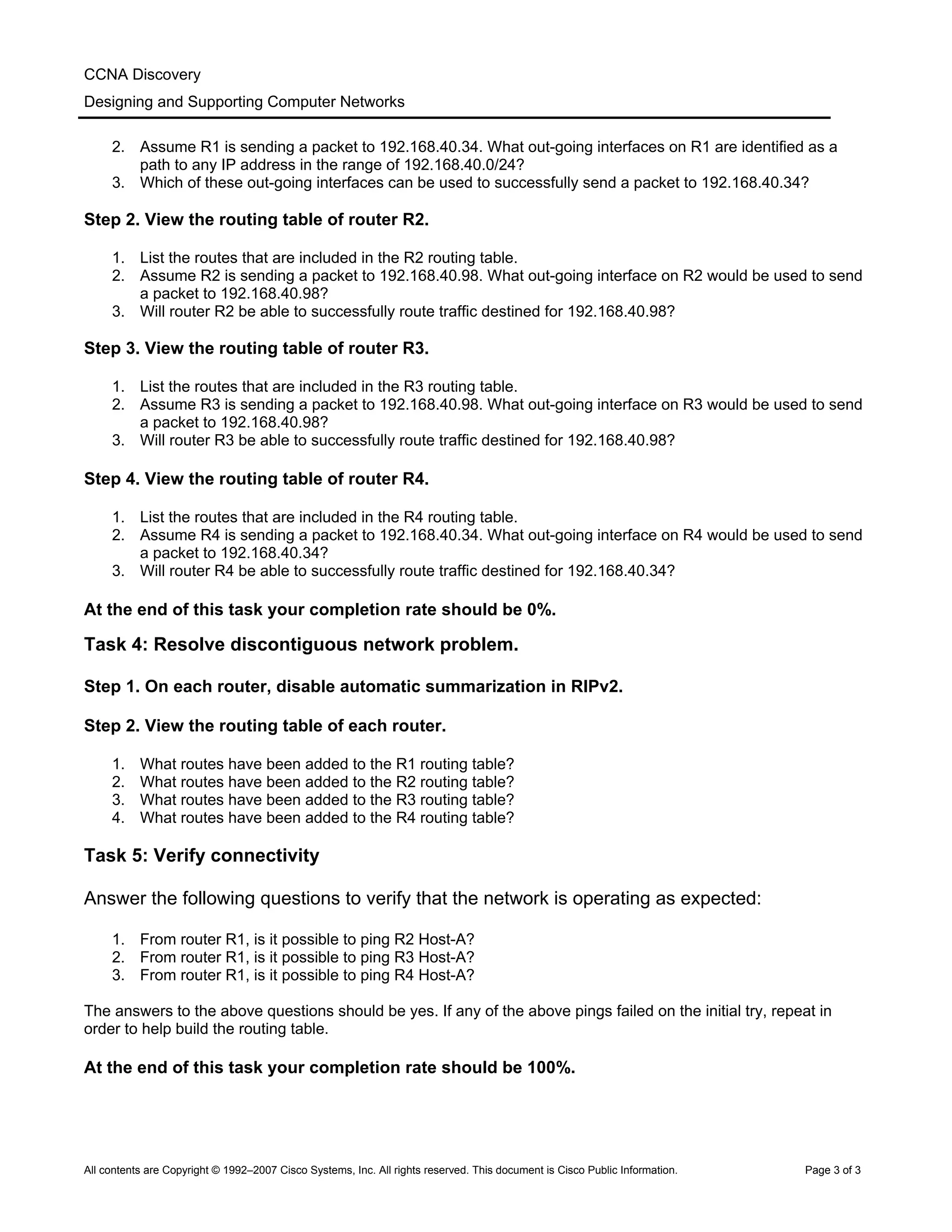 CCNA Discovery
Designing and Supporting Computer Networks
2. Assume R1 is sending a packet to 192.168.40.34. What out-going interfaces on R1 are identified as a
path to any IP address in the range of 192.168.40.0/24?
3. Which of these out-going interfaces can be used to successfully send a packet to 192.168.40.34?
Step 2. View the routing table of router R2.
1. List the routes that are included in the R2 routing table.
2. Assume R2 is sending a packet to 192.168.40.98. What out-going interface on R2 would be used to send
a packet to 192.168.40.98?
3. Will router R2 be able to successfully route traffic destined for 192.168.40.98?
Step 3. View the routing table of router R3.
1. List the routes that are included in the R3 routing table.
2. Assume R3 is sending a packet to 192.168.40.98. What out-going interface on R3 would be used to send
a packet to 192.168.40.98?
3. Will router R3 be able to successfully route traffic destined for 192.168.40.98?
Step 4. View the routing table of router R4.
1. List the routes that are included in the R4 routing table.
2. Assume R4 is sending a packet to 192.168.40.34. What out-going interface on R4 would be used to send
a packet to 192.168.40.34?
3. Will router R4 be able to successfully route traffic destined for 192.168.40.34?
At the end of this task your completion rate should be 0%.
Task 4: Resolve discontiguous network problem.
Step 1. On each router, disable automatic summarization in RIPv2.
Step 2. View the routing table of each router.
1. What routes have been added to the R1 routing table?
2. What routes have been added to the R2 routing table?
3. What routes have been added to the R3 routing table?
4. What routes have been added to the R4 routing table?
Task 5: Verify connectivity
Answer the following questions to verify that the network is operating as expected:
1. From router R1, is it possible to ping R2 Host-A?
2. From router R1, is it possible to ping R3 Host-A?
3. From router R1, is it possible to ping R4 Host-A?
The answers to the above questions should be yes. If any of the above pings failed on the initial try, repeat in
order to help build the routing table.
At the end of this task your completion rate should be 100%.
All contents are Copyright © 1992–2007 Cisco Systems, Inc. All rights reserved. This document is Cisco Public Information. Page 3 of 3
 